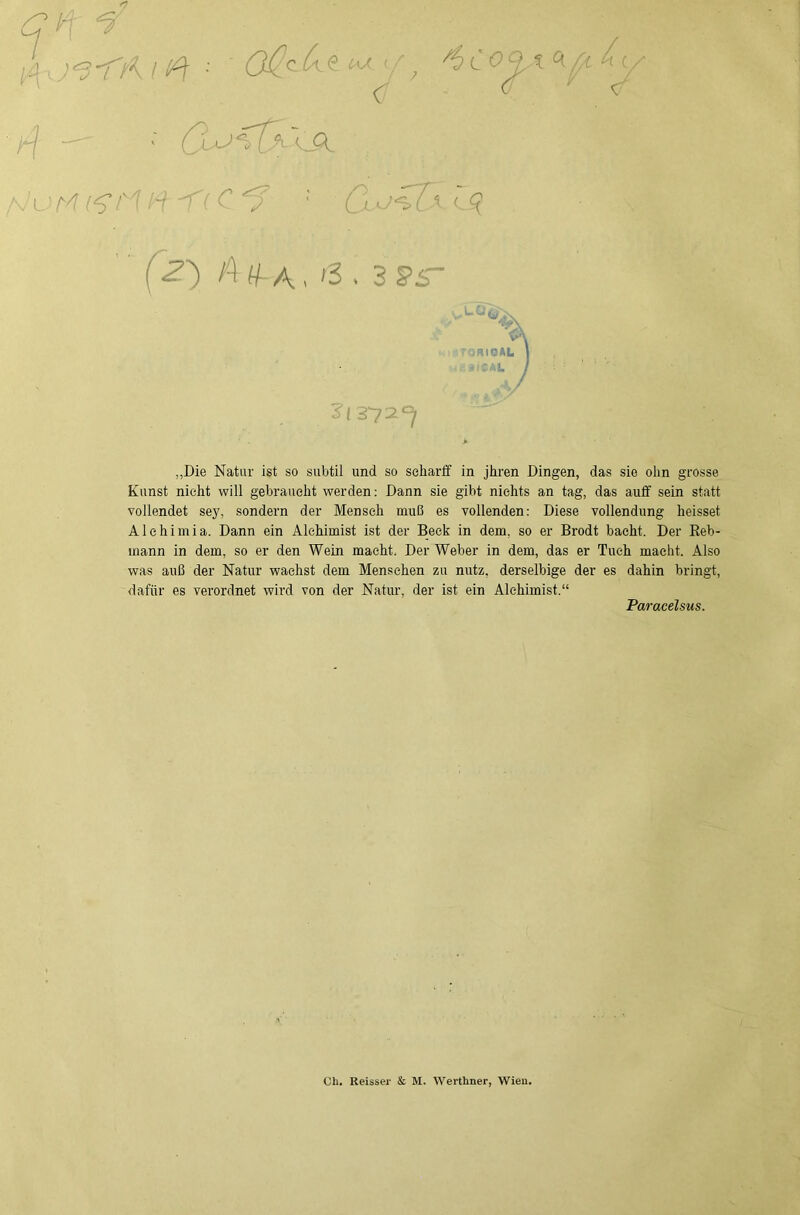 qi-- 5' 1 H ■ ' '■'Mr^ ^ (z') \^ , 3 §>5- i_0. .niOAL »::al I ^72^7 „Die Natur ist so subtil und so seharif in jhren Dingen, das sie olm grosse Kunst nicht will gebraucht werden: Dann sie gibt nichts an tag, das aiiflf sein statt vollendet sey, sondern der Mensch muß es vollenden: Diese Vollendung heisset Alehimia. Dann ein Alchimist ist der Beck in dem, so er Brodt bacht. Der Reb- mann in dem, so er den Wein macht. Der Weber in dem, das er Tuch macht. Also was auß der Natur wachst dem Menschen zu nutz, derselbige der es dahin bringt, dafür es verordnet wird von der Natur, der ist ein Alchimist.“ Paracelsus. Ch. Reisser & M. Werthner, Wien.