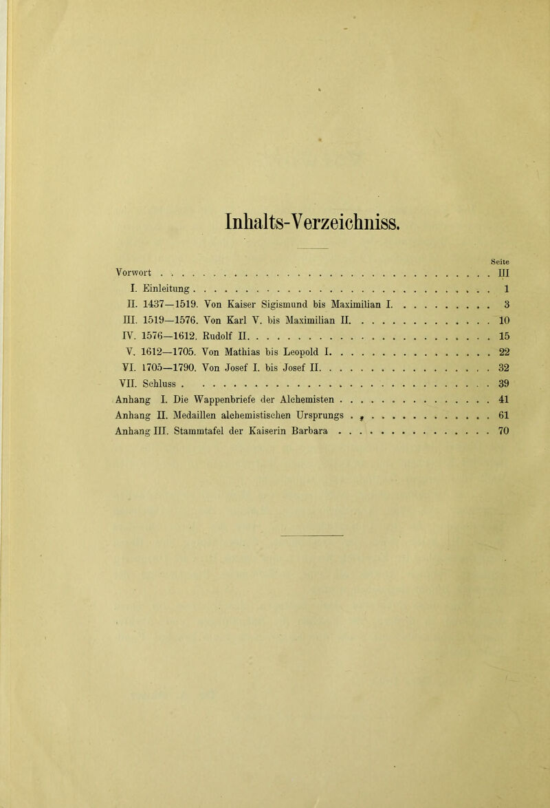 Inhalts-V erzeichniss. Seite Vorwort . III I. Einleitung . . . 1 II. 1437—1519. Von Kaiser Sigismund bis Maximilian 1 3 III. 1519—1576. Von Karl V. bis Maximilian II 10 rV. 1576—1612. Rudolf II 15 V. 1612—1705. Von Mathias bis Leopold 1 22 VI. 1705—1790. Von Josef I. bis Josef II 32 VII. Schluss 39 Anhang I. Die Wappenbriefe der Alchemisten 41 Anhang II. Medaillen alehemistischen Ursprungs . , 61 Anhang III. Stammtafel der Kaiserin Barbara 70