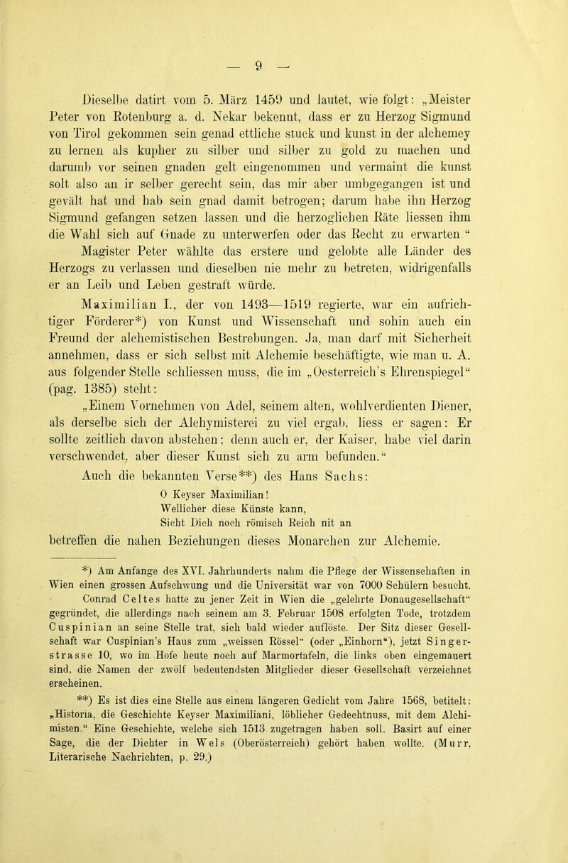 Dieselbe datirt vom 5. März 1459 und lautet, wie folgt: „Meister Peter von Eotenburg a. d. Nekar Ijekennt, dass er zu Herzog Sigmund von Tirol gekommen sein genad ettliche stuck und kunst in der alchemey zu lernen als kupher zu silber und Silber zu gold zu machen und darum)) vor seinen gnaden gelt eingenommen und vermaint die kirnst solt also an ir selber gerecht sein, das mir aber umbgegangen ist und gevält hat und hab sein gnad damit betrogen; darum habe ihn Herzog Sigmund gefangen setzen lassen und die herzoglichen Räte Hessen ihm die Wahl sich auf Gnade zu unterwerfen oder das Recht zu erwarten “ Magister Peter wählte das erstere und gelobte alle Länder des Herzogs zu verlassen und dieselben nie mehr zu betreten, widrigenfalls er an Leib und Leben gestraft würde. Maximilian L, der von 1493—1519 regierte, war ein aufrich- tiger Förderer*) von Kunst und Wissenschaft und sohin auch ein Freund der alchemistischen Bestrebungen. Ja, man darf mit Sicherheit annehmen, dass er sich selbst mit Alchemie beschäftigte, wie man u. A. aus folgender Stelle schliessen muss, die im „Oesterreich’s Ehrenspiegel“ (pag. 1385) steht: „Einem Vornehmen von Adel, seinem alten, wohlverdienten Diener, als derselbe sich der Alchymisterei zu viel ergab, Hess er sagen: Er sollte zeitlich davon abstehen; denn auch er, der Kaiser, habe viel darin verschwendet, aber dieser Kunst sich zu arm befunden.“ Auch die bekannten Verse**) des Hans Sachs: 0 Keyser Maximilian! Wellielier diese Künste kann. Sieht Dich noch römisch Eeieh nit an betreffen die nahen Beziehungen dieses Monarchen zur Alchemie. *) Am Anfänge des XVI. Jahrhunderts nahm die Pflege der Wissenschaften in Wien einen grossen Aufschwung und die Universität war von 7000 Schülern besucht. Conrad Geltes hatte zu jener Zeit in Wien die „gelehrte Donaugesellsehaft“ gegründet, die allerdings nach seinem am 3. Februar 1508 erfolgten Tode, trotzdem Ouspinian an seine Stelle trat, sieh bald wieder auflöste. Der Sitz dieser Gesell- schaft war Ouspinian’s Haus zum „weissen Eössel (oder „Einhorn“), jetzt Singer- strasse 10, wo im Hofe heute noch auf Marmortafeln, die links oben eingemauert sind, die Namen der zwölf bedeutendsten Mitglieder dieser Gesellschaft verzeichnet erscheinen. **) Es ist dies eine Stelle aus einem längeren Gedieht vom Jahre 1568, betitelt: „Historia, die Geschichte Keyser Maximiliani, löblicher Gedeehtnuss, mit dem Alchi- misten.“ Eine Geschichte, welche sieh 1513 zugetragen haben soll. Basirt auf einer Sage, die der Dichter in Wels (Oberösterreich) gehört haben wollte. (Murr, Literarische Nachrichten, p. 29.)