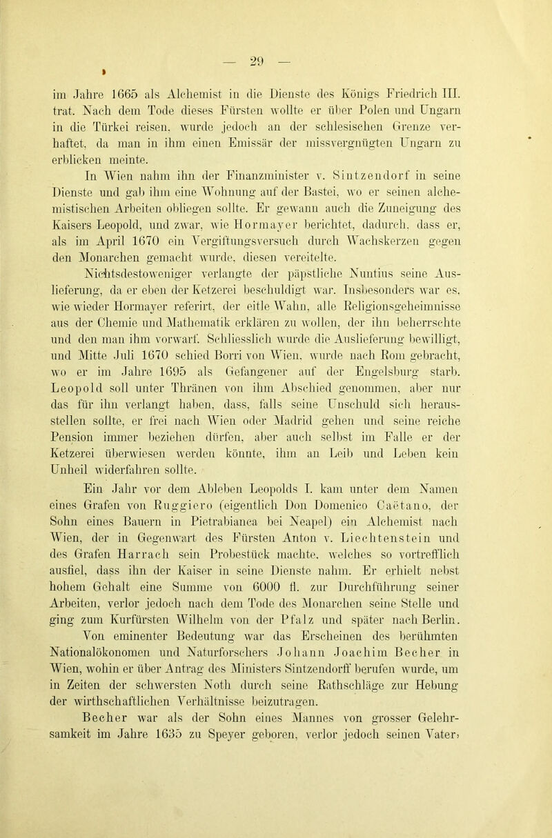 I im Jahre 1665 als Alchemist in die IMenste des Königs Friedrich TU. trat. Nach dem Tode dieses Fürsten 'wollte er üher Polen und Cngarn in die Türkei reisen, ’wmrde jedoch an der schlesischen (ii’enze ver- haftet, da man in ihm einen Emissär der missvergnügten Ungarn zn erblicken meinte. In Wien nahm ihn der Finanzminister v. Sintzendorf in seine Dienste und gab ihm eine Wohnnng auf der Bastei, wo er seinen alche- niistischen xirbeiten obliegen sollte. Er gewann auch die Zuneigung des Kaisers Leopold, und zwar, wie Hormayer berichtet, dadurch, dass er, als im April 1670 ein Vergiftungsversuch durch Wachskerzen gegen den Monarchen gemacht wurde, diesen vereitelte. Nichtsdestoweniger verlangte der päpstliche Nuntius seine Aus- lieferung, da er eben der Ketzerei beschuldigt wai’. Insbesonders war es. wie wieder Hormayer referirt, der eitle Wahn, alle Eeligionsgeheinmisse aus der Chemie und Mathematik erklären zu wollen, der ihn beherrschte und den man ihm vorwarf. Schliesslich wurde die Auslieferung liewilligt, und Mitte Juli 1670 schied Borri von Wien, wurde nach Eoin gebracht, wo er im Jahre 1695 als Gefangener auf der Engelsburg starb. Leopold soll unter Thränen von ihm Alischied genommen, aber nur das für ihn verlangt haben, dass, falls seine Unschuld sich heraus- steilen sollte, er frei nach Wien oder Madrid gehen und seine reiche Pension immer Ijeziehen dürfen, aber aucli selbst im Falle er der Ketzerei überwiesen werden könnte, ihm an Leib und Leben kein Unheil widerfahren sollte. Ein Jahr vor dem Ableben Leopolds I. kam unter dem Namen eines Grafen von Euggiero (eigentlich Don Domenico Caetauo, der Sohn eines Bauern in Pietrabianca bei Neapel) ein Alchemist nach Wien, der in Gegenwart des Fürsten Anton v. Liechtenstein und des Grafen Harracli sein Probestück machte, welches so vortrefflich ausfiel, dass ihn der Kaiser in seine Dienste nahm. Er erhielt nebst hohem Gehalt eine Summe von 6000 Ü. zur Durchführung seiner Arbeiten, verlor jedoch nach dem Tode des Monarchen seine Stelle und ging zum Kurfürsten Wilhelm von der Pfalz und später nach Berlin. Von eminenter Bedeutung war das Erscheinen des berühmten Nationalökonomen und Naturforschers Johann Joachim Becher in Wien, wohin er über Antrag des IMinisters Sintzendorff berufen wurde, um in Zeiten der schwersten Notli durch seine Eathschläge zur Hebung der wirthschaftlichen Verhältnisse beizutragen. Becher war als der Sohn eines Mannes von grosser Gelehr- samkeit im Jahre 1635 zu Speyer geboren, verlor jedoch seinen Vater>