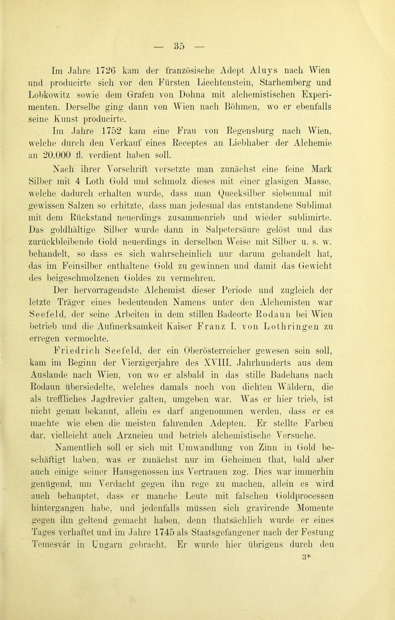 Ini Jahre 1726 kam der französische Adept Aluys nach Wien und producirte sich vor den Fürsten Liechtenstein, Starheinberg und Lobkowitz sowie dem Grafen von Dohna mit alchemistischen Experi- menten. Derselbe ging dann von Wien nach Böhmen, wo er ebenfalls seine Kunst producirte. Im Jahre 1752 kam eine Frau von Eegensburg nach Wien, welche durch den Verkauf eines Eeceptes an Lielihaher der Alchemie an 20.000 h. verdient haben soll. Xach ihrer A'orschrift versetzte man zunächst eine feine Mark Silber mit 4 Loth Gold und schmolz dieses mit einer glasigen Masse, welche dadurch erhalten wurde, dass man (Quecksilber siebenmal mit gewissen Salzen so erhitzte, dass man jedesmal das entstandene Sublimat mit dem Eückstand neuerdings zusammenrieb und wieder sublimirte. Das goldhaltige Silber wurde daim in Salpetersäure gelöst und das zurückbleiliende Gold neuerdings in derselben AVeise mit Silber u. s. w. behandelt, so dass es sich wahrscheinlich nur danmi gehandelt hat, das im Feinsilber enthaltene Gold zu gewinnen und damit das Gewicht des heigeschmolzeiien Goldes zu vermehren. Der hervorragendste Alchemist dieser Periode und zugleich der letzte Träger eines bedeutenden Namens unter den Alchemisten war Seefeld, der seine Arbeiten in dem stillen Badeorte Eodaun liei AVien betrieb und die Aufmerksamkeit Kaiser Franz I. von Lothringen zu erregen vermochte. Friedrich Seefeld, der ein Oberösterreicher gewesen sein soll, kam im Beginn der A^ierzigerjahre des XAAII. Jahrhunderts aus dem Auslande nach AVien, von wo er alsbald in das stille Badehaus nach Eodaun üliersiedelte, welches damals noch von dichten AVäldern, die als treffliches Jagdrevier galten, umgehen war. AVas er hier triel), ist nicht genau liekannt, allein es darf angenommen werden, dass er es machte wie elien die meisten fahrenden Adepten. Er stellte Farben dar, vielleicht auch Arzneien und betrieb alchemistische A'ersuche. Namentlich soll er sich mit Umwandlung von Zinn in Gold be- schäftigt haben, was er zunächst nur im Geheimen that, bald aber auch einige seiner Hausgenossen ins A^ertrauen zog. Dies war immerhin genügend, um A^erdacht gegen ihn rege zu machen, allein es wird auch behauptet, dass er manche Leute mit falschen Goldprocessen hintergangen habe, und jedenfalls müssen sich gravirende Momente gegen ihn geltend gemacht haben, denn thatsächlich wurde er eines Tages verhaftet und im Jahre 1745 als Staatsgefangener nach der Festung T’emesvär in Ungarn gebracht. Er wurde hier übrigens durch den 3*