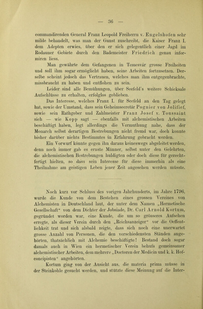 commanclirenclen General Franz Leopold Freilierrii v. Engel sh ofeu sehr milde behandelt, was man der Gunst zuschreibt, die Kaiser Franz I. dem Adepten erwies, über den er sich gelegentlich einer Jagd im Eodauner Gebiete durch den Bademeister Friedrich genau infor- miren liess. Man gewährte dem Gefangenen in Temesvär grosse Freiheiten und soll ihm sogar ermöglicht haben, seine Arbeiten fortzusetzen. Der- selbe scheint jedoch das Vertrauen, welches man ihm entgegenbrachte, missbraucht zu haben und entflohen zu sein. Leider sind alle Bemühungen, über Seefeld’s Aveitere Schicksale Aufschlüsse zu erhalten, erfolglos geblieben. Das Interesse, welches Franz I. für Seefeld an den Tag gelegt hat, sowie der Umstand, dass sein Geheimsecretär Pognier von Jolifief, sowie sein Eathgeber und Zahlmeister Franz Josef v. Toussaint sich — wie Ko pp sagt —• ebenfalls mit alchemistischen Arbeiten beschäftigt haben, legt allerdings die Vermuthuug nahe, dass der Monarch selbst derartigen Bestrebungen nicht fremd war, doch konnte bisher darüber nichts Bestimmtes in Erfahrung gebracht Averden. Ein Vorwurf könnte gegen ihn daraus keineswegs abgeleitet Averdeu, denn noch immer gab es ernste Männer, selbst unter den Gelehrten, die alchemistischen Bestrebungen huldigten oder doch diese für gerecht- fertigt hielten, so dass sein Interesse für diese immerhin als eine Theilnahme am geistigen Leiten jener Zeit angesehen Averden müsste. Noch kurz vor Schluss des vorigen Jahrhunderts, im Jahre 1796, wurde die Kunde von dem Bestehen eines grossen Vereines von Alchemisten in Deutschland laut, der unter dem Namen „Hermetische Gesellschaft“ von dem Dichter der Jobsiade, Dr. Carl Arnold Kortum, gegründet worden war, eine Kunde, die um so grösseres Aufsehen erregte, als dieser Verein durch den „Eeichsanzeiger“ vor die Oeffent- lichkeit trat und sich alsbald zeigte, dass sich noch eine unerwartet grosse Anzahl von Personen, die den verschiedensten Ständen ange- hörten, thatsächlich mit Alchemie beschäftigte! Bestand doch sogar damals auch in Mhen ein hermetischer Verein Ijehufs gemeinsamer alchemistischer Arbeiten, dem mehrere „Doctoren der Medicin und k. k. Hof- eoncipisten“ angehörten. Kortum ging von der Ansicht aus, die materia prima müsse in der Steinkohle gesucht Averden, und stützte diese Meinung auf die Liter-