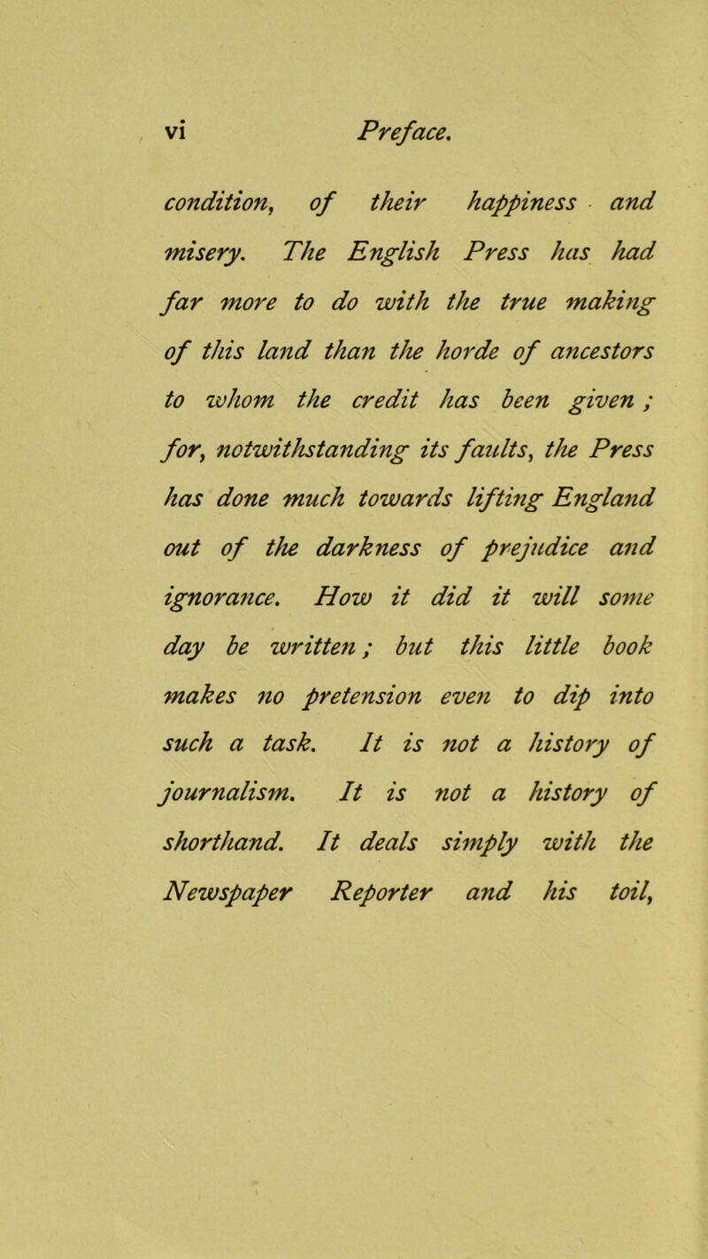 condition, of their happiness and misery. The English Press has had far more to do with the true making of tins land than the horde of ancestors to whom the credit has been given; for, notwithstanding its faults, tJu Press has done much towards lifting England out of the darkness of prejudice and ignorance. How it did it will some day be written; but this little book makes no pretension even to dip into such a task. It is not a history of journalism. It is not a history of shorthand. It deals simply with the Newspaper Reporter and his toil.