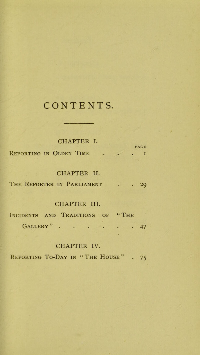 CONTENTS. CHAPTER I. PAGE Reporting in Olden Time . . . i CHAPTER H. The Reporter in Parliament . . 29 CHAPTER HI. Incidents and Traditions of “ The Gallery ” 47 CHAPTER IV. Reporting To-Day in “ The House • 75