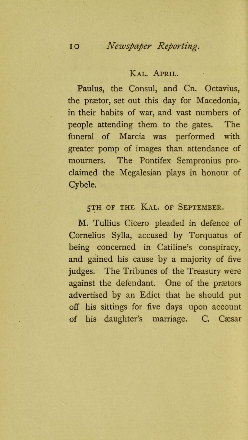 Kal. April. Paulus, the Consul, and Cn. Octavius, the praetor, set out this day for Macedonia, in their habits of war, and vast numbers of people attending them to the gates. The funeral of Marcia was performed with greater pomp of images than attendance of mourners. The Pontifex Sempronius pro- claimed the Megalesian plays in honour of Cybele. 5TH OF THE Kal. of September. M. Tullius Cicero pleaded in defence of Cornelius Sylla, accused by Torquatus of being concerned in Catiline’s conspiracy, and gained his cause by a majority of five judges. The Tribunes of the Treasury were against the defendant. One of the praetors advertised by an Edict that he should put off his sittings for five days upon account of his daughter’s marriage. C. Caesar