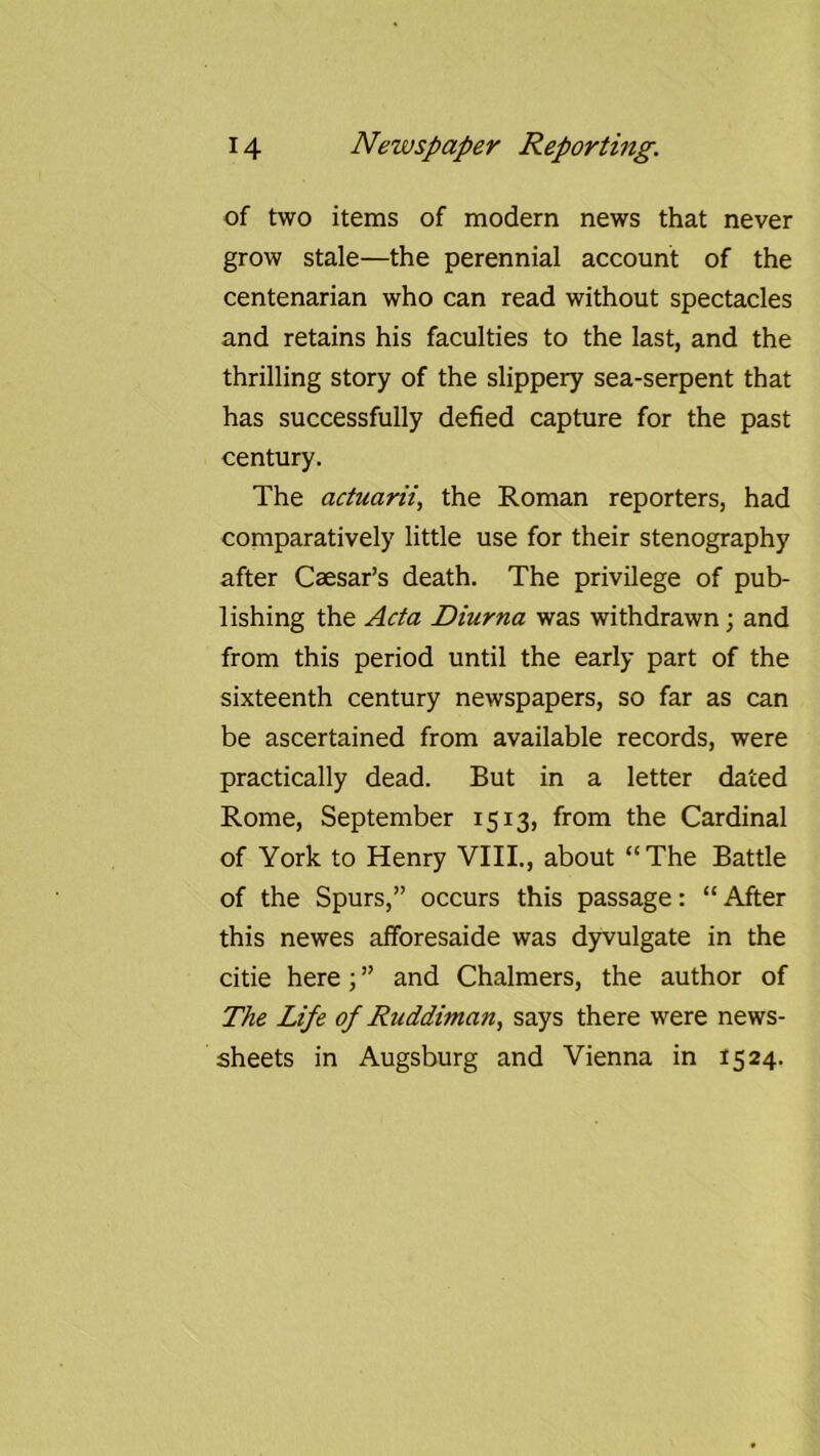 of two items of modern news that never grow stale—the perennial account of the centenarian who can read without spectacles and retains his faculties to the last, and the thrilling story of the slippery sea-serpent that has successfully defied capture for the past century. The actuarii, the Roman reporters, had comparatively little use for their stenography after Caesar’s death. The privilege of pub- lishing the Acta Diurna was withdrawn; and from this period until the early part of the sixteenth century newspapers, so far as can be ascertained from available records, were practically dead. But in a letter dated Rome, September 1513, from the Cardinal of York to Henry VIII., about “The Battle of the Spurs,” occurs this passage: “After this newes afforesaide was d)rvulgate in the citie here; ” and Chalmers, the author of The Life of Ruddiman, says there were news- sheets in Augsburg and Vienna in 1524.