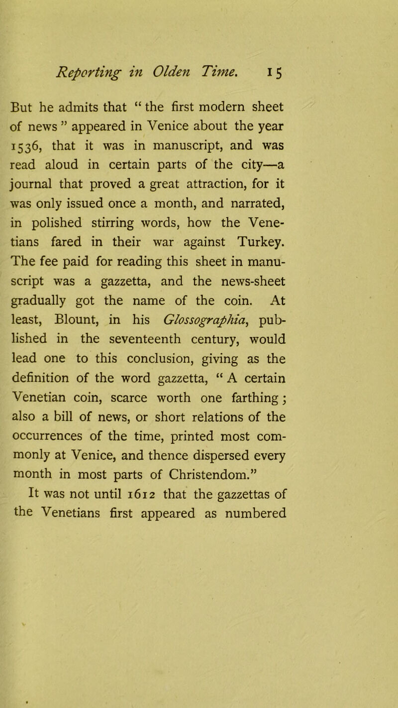 But he admits that “ the first modern sheet of news ” appeared in Venice about the year 1536, that it was in manuscript, and was read aloud in certain parts of the city—a journal that proved a great attraction, for it was only issued once a month, and narrated, in polished stirring words, how the Vene- tians fared in their war against Turkey. The fee paid for reading this sheet in manu- script was a gazzetta, and the news-sheet gradually got the name of the coin. At least, Blount, in his Glossographia, pub- lished in the seventeenth century, would lead one to this conclusion, giving as the definition of the word gazzetta, “ A certain Venetian coin, scarce worth one farthing; also a bill of news, or short relations of the occurrences of the time, printed most com- monly at Venice, and thence dispersed every month in most parts of Christendom.” It was not until 1612 that the gazzettas of the Venetians first appeared as numbered