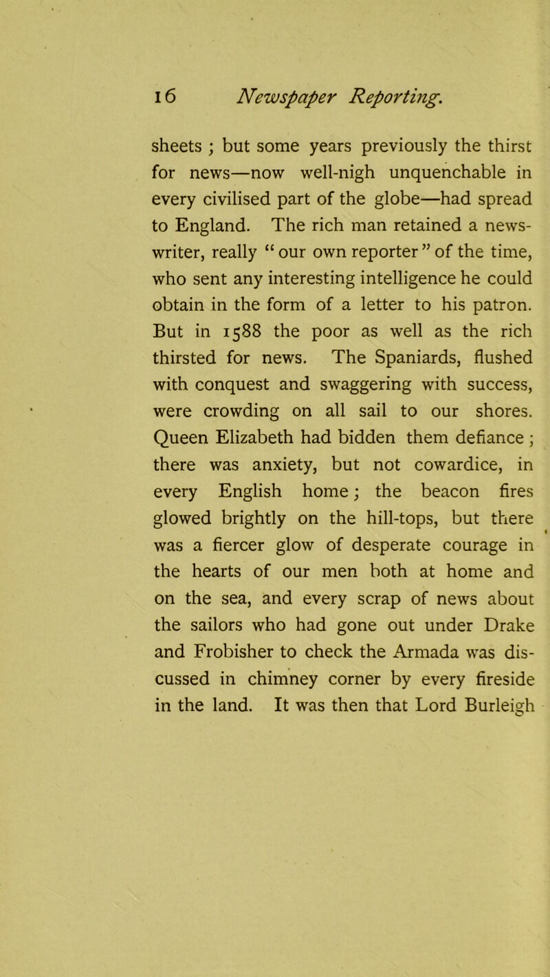 sheets ; but some years previously the thirst for news—now well-nigh unquenchable in every civilised part of the globe—had spread to England. The rich man retained a news- writer, really “ our own reporter ” of the time, who sent any interesting intelligence he could obtain in the form of a letter to his patron. But in 1588 the poor as well as the rich thirsted for news. The Spaniards, flushed with conquest and swaggering with success, were crowding on all sail to our shores. Queen Elizabeth had bidden them defiance ; there was anxiety, but not cowardice, in every English home; the beacon fires glowed brightly on the hill-tops, but there was a fiercer glow of desperate courage in the hearts of our men both at home and on the sea, and every scrap of news about the sailors who had gone out under Drake and Frobisher to check the Armada was dis- cussed in chimney corner by every fireside in the land. It was then that Lord Burleigh