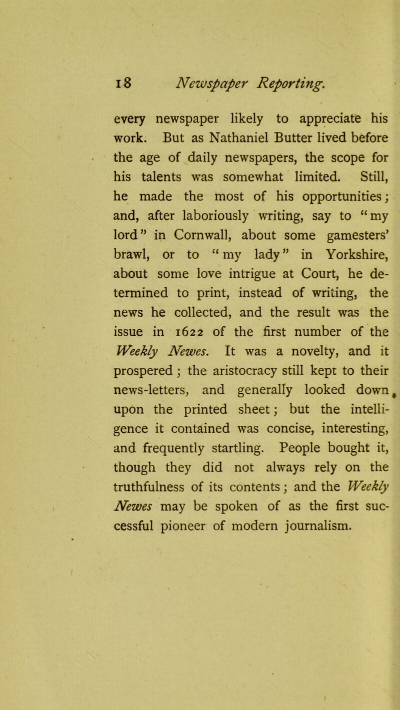 every newspaper likely to appreciate his work. But as Nathaniel Butter lived before the age of daily newspapers, the scope for his talents was somewhat limited. Still, he made the most of his opportunities; and, after laboriously writing, say to “my lord” in Cornwall, about some gamesters’ brawl, or to “ my lady ” in Yorkshire, about some love intrigue at Court, he de- termined to print, instead of writing, the news he collected, and the result was the issue in 1622 of the first number of the Weekly Newes. It was a novelty, and it prospered; the aristocracy still kept to their news-letters, and generally looked down, upon the printed sheet; but the intelli- gence it contained was concise, interesting, and frequently startling. People bought it, though they did not always rely on the truthfulness of its contents; and the Weekly Newes may be spoken of as the first suc- cessful pioneer of modern journalism.