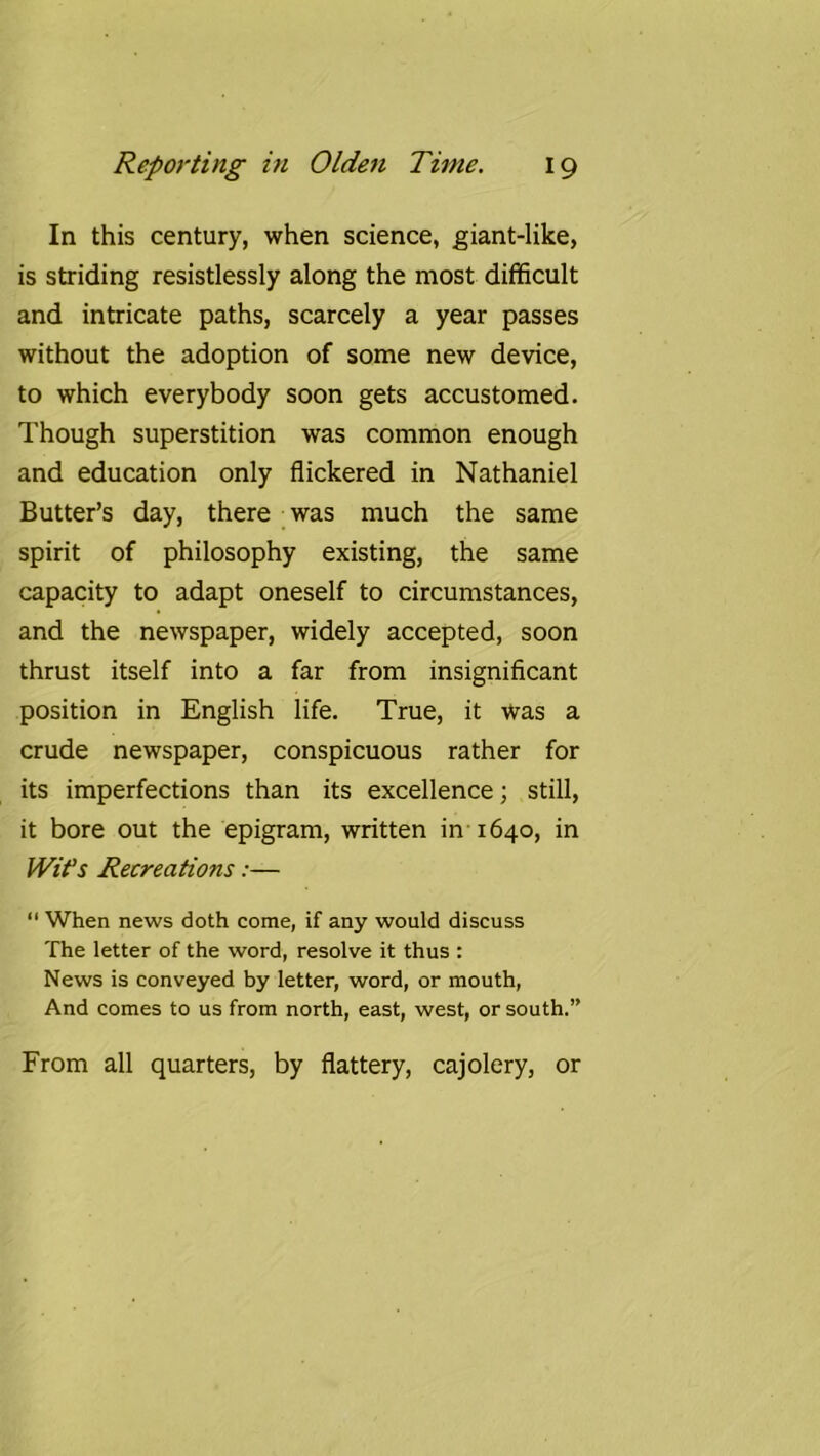 In this century, when science, giant-like, is striding resistlessly along the most difficult and intricate paths, scarcely a year passes without the adoption of some new device, to which everybody soon gets accustomed. Though superstition was common enough and education only flickered in Nathaniel Butter’s day, there was much the same spirit of philosophy existing, the same capacity to adapt oneself to circumstances, and the newspaper, widely accepted, soon thrust itself into a far from insignificant position in English life. True, it was a crude newspaper, conspicuous rather for its imperfections than its excellence; still, it bore out the epigram, written in 1640, in Wifs Recreations:—  When news doth come, if any would discuss The letter of the word, resolve it thus ; News is conveyed by letter, word, or mouth. And comes to us from north, east, west, or south.” From all quarters, by flattery, cajolery, or
