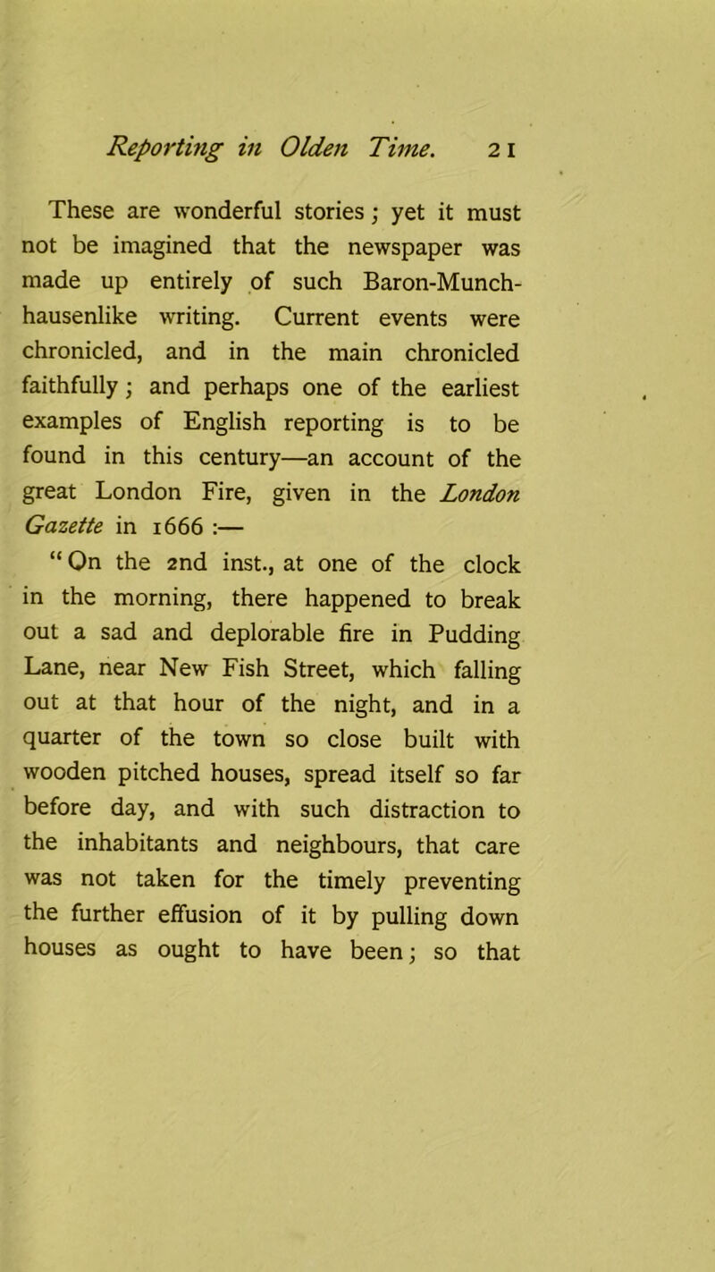These are wonderful stories; yet it must not be imagined that the newspaper was made up entirely of such Baron-Munch- hausenlike writing. Current events were chronicled, and in the main chronicled faithfully; and perhaps one of the earliest examples of English reporting is to be found in this century—an account of the great London Fire, given in the London Gazette in 1666 :— “ On the 2nd inst., at one of the clock in the morning, there happened to break out a sad and deplorable fire in Pudding Lane, near New Fish Street, which falling out at that hour of the night, and in a quarter of the town so close built with wooden pitched houses, spread itself so far before day, and with such distraction to the inhabitants and neighbours, that care was not taken for the timely preventing the further effusion of it by pulling down houses as ought to have been; so that
