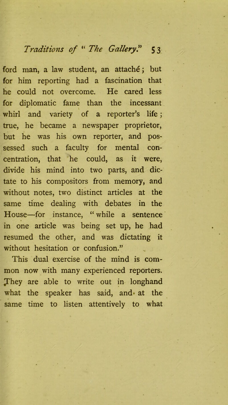 ford man, a law student, an attachd; but for him reporting had a fascination that he could not overcome. He cared less for diplomatic fame than the incessant whirl and variety of a reporter’s life; true, he became a newspaper proprietor, but he was his own reporter, and pos- sessed such a faculty for mental con- centration, that he could, as it were, divide his mind into two parts, and dic- tate to his compositors from memory, and without notes, two distinct articles at the same time dealing with debates in the House—for instance, “ while a sentence in one article was being set up, he had resumed the other, and was dictating it without hesitation or confusion.” This dual exercise of the mind is com- mon now with many experienced reporters, ^hey are able to write out in longhand what the speaker has said, and- at the same time to listen attentively to what