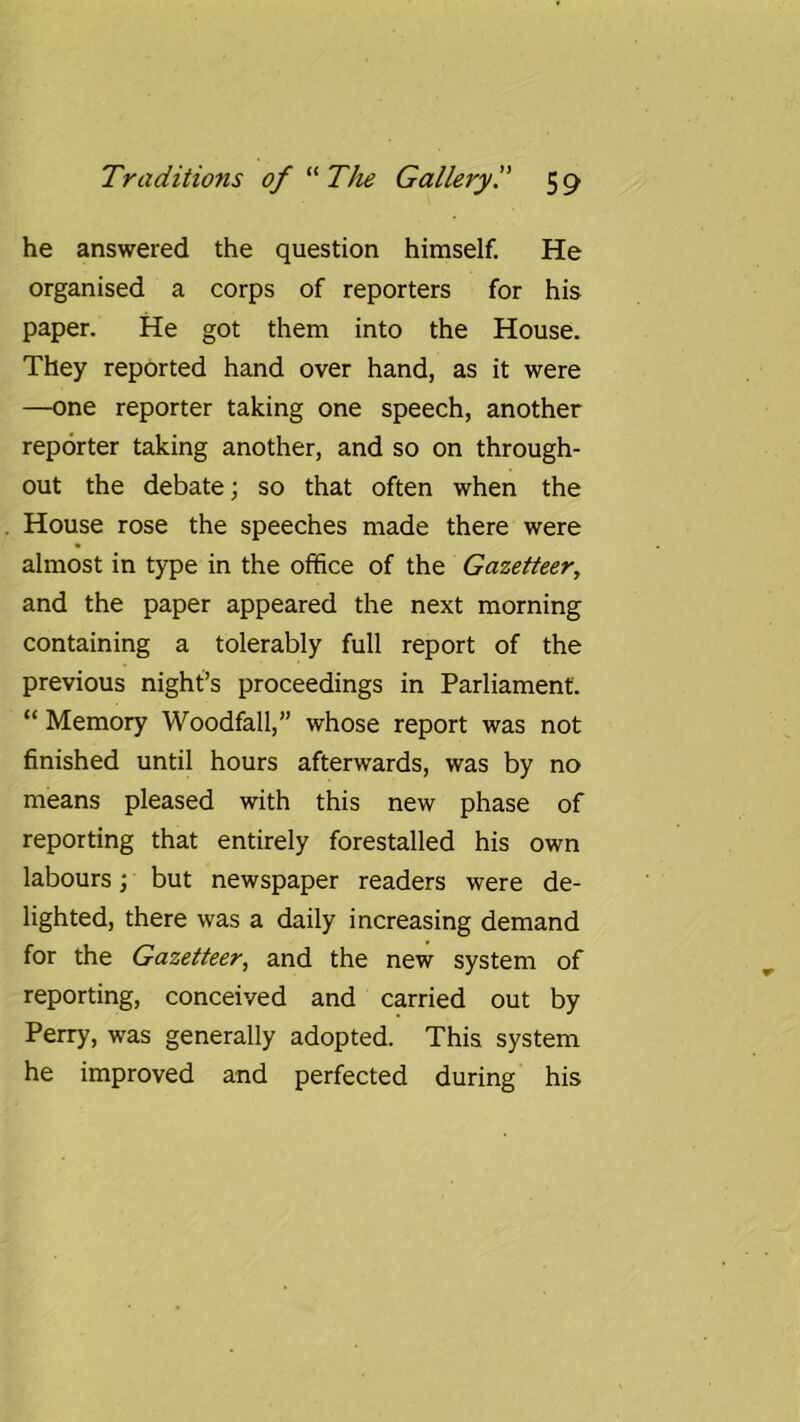 he answered the question himself. He organised a corps of reporters for his paper. He got them into the House. They reported hand over hand, as it were —one reporter taking one speech, another reporter taking another, and so on through- out the debate; so that often when the House rose the speeches made there were almost in type in the office of the Gazetteer, and the paper appeared the next morning containing a tolerably full report of the previous night’s proceedings in Parliament. “ Memory Woodfall,” whose report was not finished until hours afterwards, was by no means pleased with this new phase of reporting that entirely forestalled his own labours; but newspaper readers were de- lighted, there was a daily increasing demand for the Gazetteer, and the new system of reporting, conceived and carried out by Perry, was generally adopted. This system he improved and perfected during his