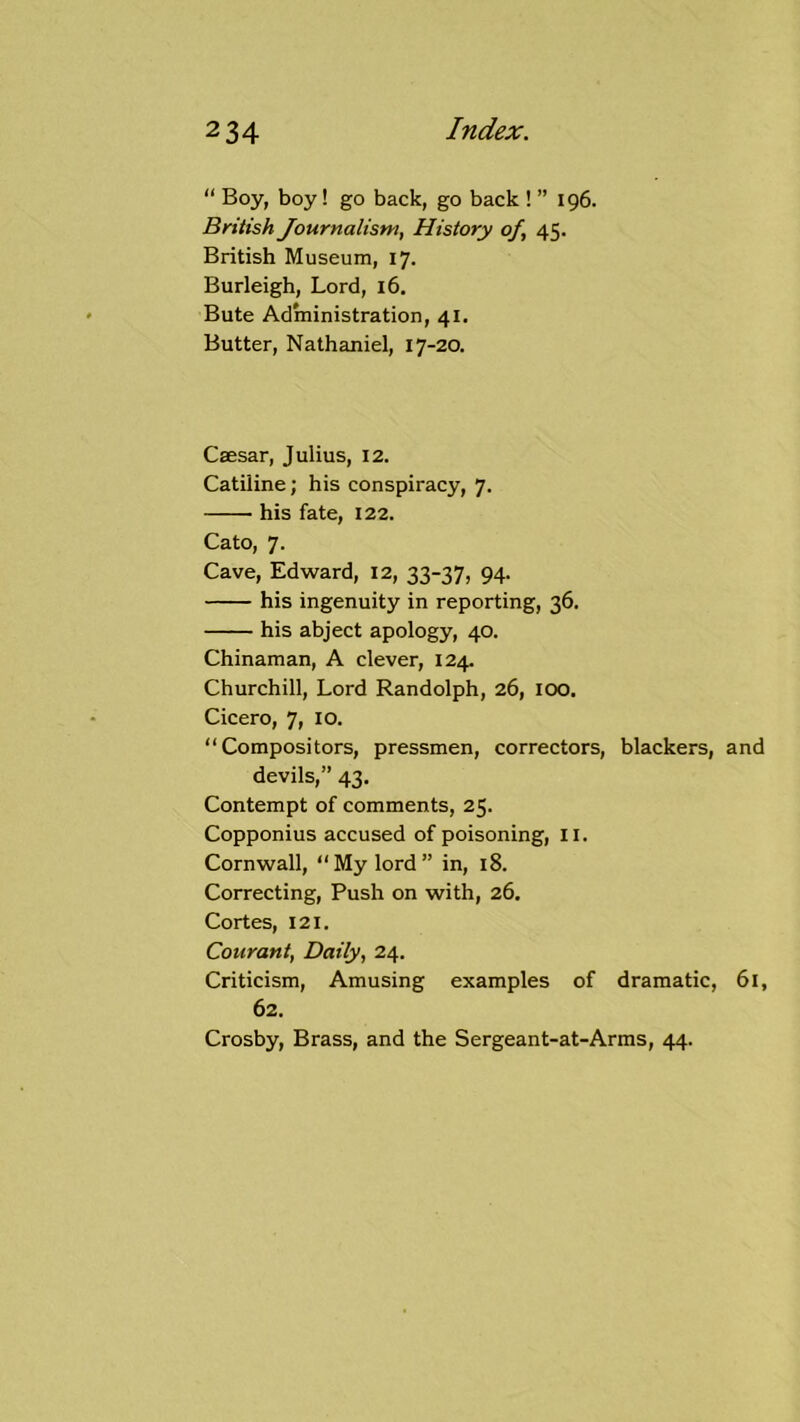 “ Boy, boy! go back, go back ! ” 196. British Journalism, History of, 45. British Museum, 17. Burleigh, Lord, 16, Bute Administration, 41. Butter, Nathaniel, 17-20. Csesar, Julius, 12. Catiline; his conspiracy, 7. his fate, 122. Cato, 7. Cave, Edward, 12, 33-37, 94. his ingenuity in reporting, 36. his abject apology, 40. Chinaman, A clever, 124. Churchill, Lord Randolph, 26, lOO, Cicero, 7, 10. “ Compositors, pressmen, correctors, blackers, and devils,” 43, Contempt of comments, 25. Copponius accused of poisoning, II. Cornwall, “ My lord ” in, 18. Correcting, Push on with, 26. Cortes, 121. Courant, Daily, 24. Criticism, Amusing examples of dramatic, 61, 62. Crosby, Brass, and the Sergeant-at-Arms, 44.