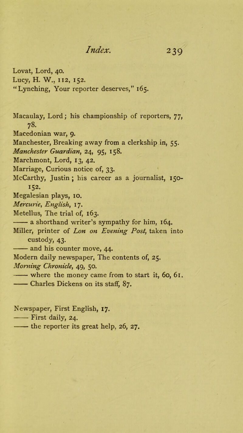 Lovat, Lord, 40. Lucy, H. W., 112, 152. “Lynching, Your reporter deserves,” 165. Macaulay, Lord; his championship of reporters, 77i 78. Macedonian war, 9. Manchester, Breaking away from a clerkship in, 55. Manchester Guardian, 24, 95, 158. Marchmont, Lord, 13, 42. Marriage, Curious notice of, 33. McCarthy, Justin ; his career as a journalist, 150- 152. Megalesian plays, lo. Mercurie, English, 17. Metellus, The trial of, 163. a shorthand writer’s sympathy for him, 164. Miller, printer of Lon on Evening Post, taken into custody, 43. and his counter move, 44. Modern daily newspaper, The contents of, 25. Morning Chronicle, 49, 50. where the money came from to start it, 60, 61. Charles Dickens on its staff, 87. Newspaper, First English, 17. First daily, 24. the reporter its great help, 26, 27.