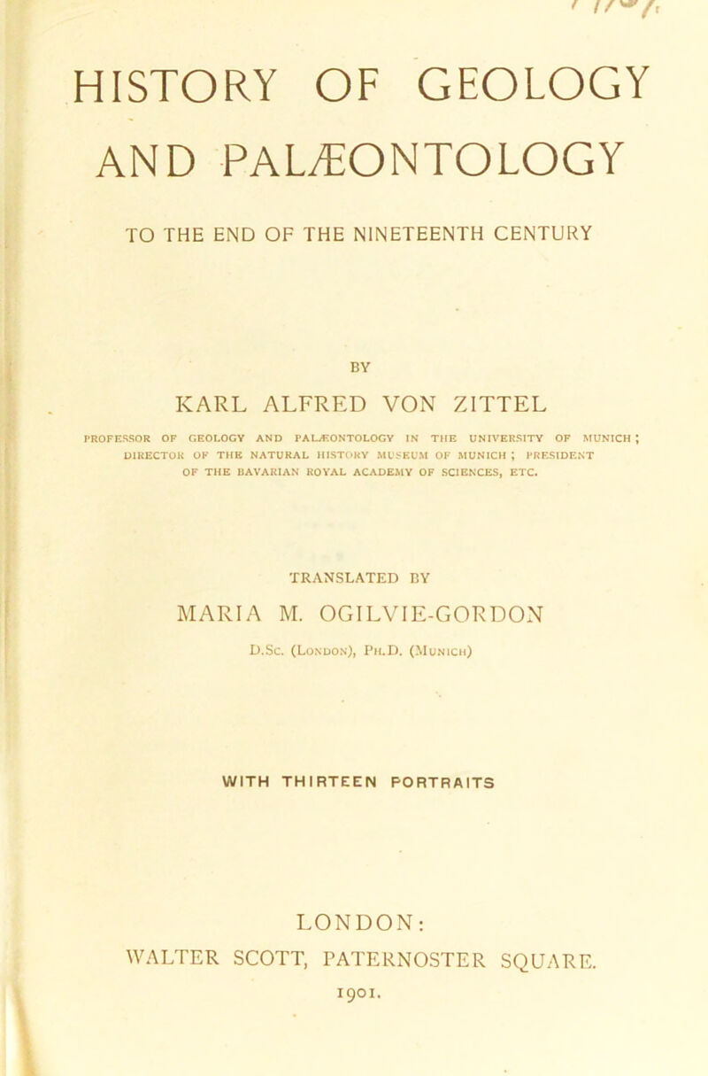 HISTORY OF GEOLOGY AND PALFEONTOLOGY TO THE END OF THE NINETEENTH CENTURY BY KARL ALFRED VON ZITTEL PROFESSOR OF GEOLOGY AND PAL/F.ONTOLOGY IN THE UNIVERSITY OF MUNICH J DI RECTOR OF THE NATURAL HISTORY MUSEUM OF MUNICH ; PRESIDENT OF THE UAVARIAN ROYAL ACADEMY OF SCIENCES, ETC. TRANSLATED I3Y MARIA M. OGILVIE-GORDON D.Sc. (London), Pii.D. (Munich) WITH THIRTEEN PORTRAITS LONDON: WALTER SCOTT, PATERNOSTER SQUARE.