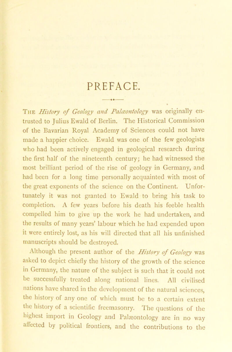 PREFACE. The History of Geology and JPalceontology was originally en- trusted to Julius Ewald of Berlin. The Historical Commission of the Bavarian Royal Academy of Sciences could not have made a happier choice. Ewald was one of the few geologists who had been actively engaged in geological research during the first half of the nineteenth Century; he had witnessed the most brilliant period of the rise of geology in Germany, and had been for a long time personally acquainted with most of the great exponents of the Science on the Continent. Unfor- tunately it was not granted to Ewald to bring his task to completion. A few years before his death his feeble health compelled him to give up the work he had undertaken, and the results of rnany years’ labour which he had expended upon it were entirely lost, as his will directed that all his unfinished nianuscripts should be destroyed. Although the present author of the History of Geology was asked to depict chiefiy the history of the growth of the Science in Germany, the nature of the subject is such that it could not be successfully trcated along national lines. All civilised nations have shared in the development of the natural Sciences, the history of any one of which must be to a certain extent the history of a scientific freemasonry. The questions of the highest import in Geology and Palaeontology are in no way affected by political frontiers, and the contributions to the