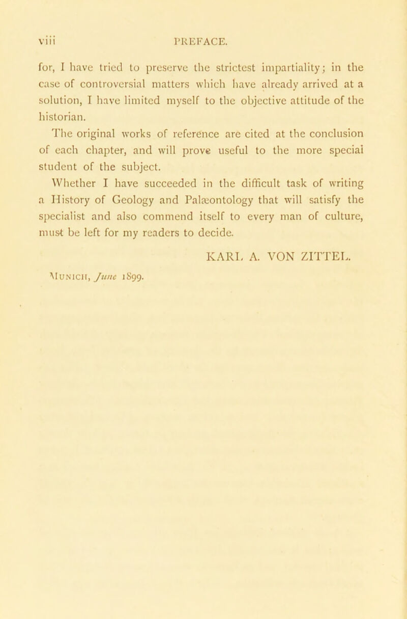 for, I have tried to prcserve the slrictest impartiality; in the case of controversial matters which have already arrived at a solution, I have limited myself to the objective attitude of the historian. The original works of reference are cited at the conclusion of each chapter, and will prove useful to the more special Student of the subject. Whether I have succeeded in the difficult task of writing a History of Geology and Palreontology that will satisfy the specialist and also commend itself to every man of culture, nnist be left for my readers to decide. KARL A. VON ZITTEL. Munich, June 1S99.
