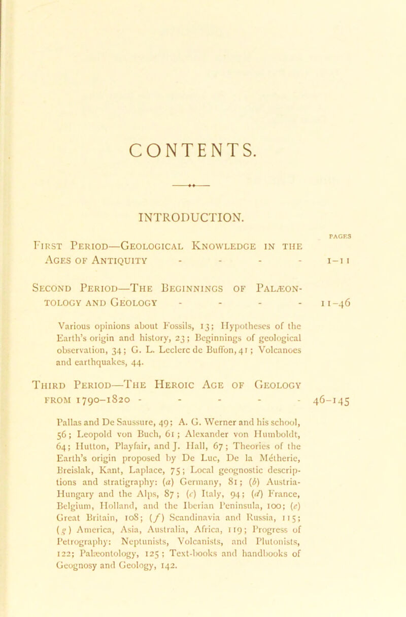 CONTENTS. INTRODUCTION. TAGES First Period—Geological Knowledge in tue Ages of Antiquity .... I—I I Second Period—The Beginnings of Tal/Eon- TOLOGY AND GeOLOGY - II-46 Various opinions about Fossils, 13; Ilypotheses of the Earth’s origin and history, 23; Beginnings of geological observalion, 34; G. L. Leclerc de BufTon,4i; Volcanoes and earthquakes, 44. Third Period—The Heroic Age of Geology from 1790-1820 ----- 46-145 Pallas and De Saussure, 49; A. G. Werner and his school, 56; Leopold von Buch, 61; Alexander von Humboldt, 64; Hutton, Playfair, and J. Hall, 67; Theories of the Earlh’s origin proposed by De Luc, De la Metherie, Breislak, Kant, Laplace, 75; Local geognostic descrip- tions and stratigraphy: (a) Germany, 81; (A) Austria- Hungary and the Alps, 87; (c) Italy, 94; (<i) France, Bclgium, Holland, and the Iberian Peninsula, 100; (e) Great Britain, 108; (/) Scandinavia and Russia, 115; (?) America, Asia, Australia, Africa, 119; Progress of Petrography: Neptunists, Volcanists, and Plulonists, 122; Pakeontology, 125; Text-lxroks and handbooks of Geognosy and Geology, 142.