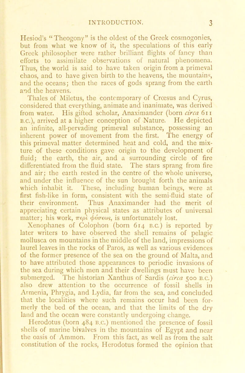 Hesiod’s “Theogony” is the oldest of the Greek cosmogonies, but from what we know of it, the speculations of this early Greek philosopher were rather brilliant flights of fancy than efforts to assimilate observations of natural phenomena. Thus, the vvorld is said to have taken origin from a primeval chaos, and to have given birth to the heavens, the mountains, and the oceans; then the races of gods sprang from the earth and the heavens. Thaies of Miletus, the Contemporary of Croesus and Cyrus, considered that everything, animate and inanimate, was derived from water. His gifted Scholar, Anaximander (born circa 6n b.c.), arrived at a higher conception of Nature. He depicted an infinite, all-pervading primeval substance, possessing an inherent power of movement from the first. The energy of this primeval matter determined heat and cold, and the mix- ture of these conditions gave origin to the development of fluid; the earth, the air, and a surrounding circle of fire differentiated from the fluid state. The Stars sprang from fire and air; the earth rested in the centre of the whole universe, and under the influence of the sun brought forth the animals which inhabit it. These, including human beings, were at first fish-like in form, consistent with the semi-fluid state of their environment. Thus Anaximander had the merit of appreciating certain physical States as attributes of universal matter; his work, nefA </>wreios, is unfortunately lost. Xenophanes of Colophon (born 614 b.c.) is reported by later writers to have observed the shell remains of pelagic mollusca on mountains in the middle of the land, impressions of laurel leaves in the rocks of Paros, as well as various evidences of the former presence of the sea on the ground of Malta, and to have attributed those appearances to periodic invasions of the sea during which men and their dwellings must have been submerged. The historian Xanthus of Sardis (circa 500 b.c.) also drew attention to the occurrence of fossil Shells in Armenia, Phrygia, and Lydia, far from the sea, and concluded that the localities where such remains occur had been for- merly the bed of the ocean, and that the limits of the dry land and the ocean were constantly undergoing change. Plerodotus (born 484 b.c.) mentioned the presence of fossil Shells of marine bivalves in the mountains of Egypt and near the oasis of Ammon. From this fact, as well as from the salt Constitution of the rocks, Herodotus forrned the opinion that