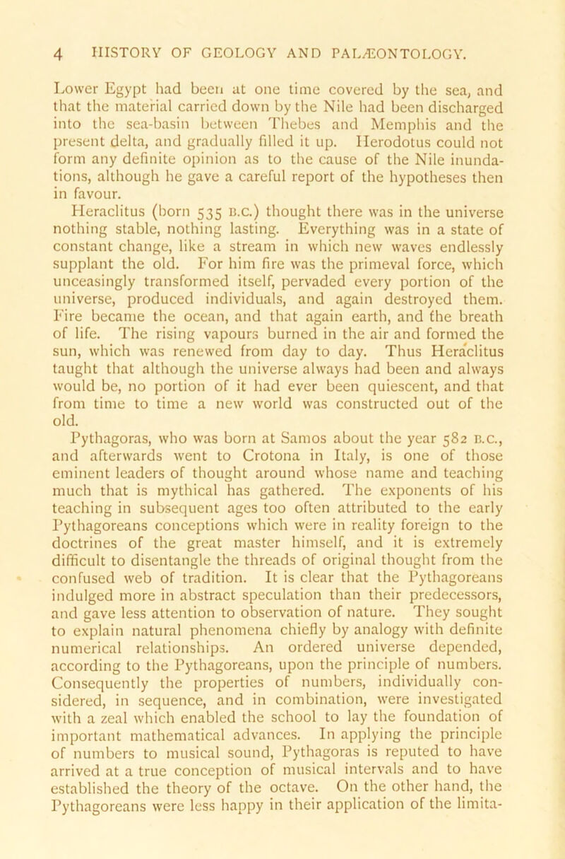 Lower Egypt had been at one time covered by the sea, and that the material carried down by the Nile had been discharged into the sea-basin between Thebes and Memphis and the present delta, and gradually filled it up. Herodotus could not form any definite opinion as to the cause of the Nile inunda- tions, although he gave a careful report of the hypotheses then in favour. Heraclitus (born 535 B.c.) thought there was in the universe nothing stable, nothing lasting. Everything was in a state of constant change, like a strearn in which new waves endlessly supplant the old. For him fire was the primeval force, which unceasingly transformed itself, pervaded every portion of the universe, produced individuals, and again destroyed them. Fire became the ocean, and that again earth, and fhe breath of life. The rising vapours burned in the air and formed the sun, which was renewed from day to day. Thus Heraclitus taught that although the universe always had been and always would be, no portion of it had ever been quiescent, and that from time to time a new world was constructed out of the old. Pythagoras, who was born at Samos about the year 582 b.c., and afterwards went to Crotona in Italy, is one of those eminent leaders of thought around whose name and teaching much that is mythical has gathered. The exponents of his teaching in subsequent ages too often attributed to the early Pythagoreans conceptions which were in reality foreign to the doctrines of the great master himself, and it is extremely difficult to disentangle the threads of original thought from the confused web of tradition. It is clear that the Pythagoreans indulged more in abstract speculation than their predecessors, and gave less attention to Observation of nature. They sought to explain natural phenomena chiefly by analogy with definite numerical relationships. An ordered universe depended, according to the Pythagoreans, upon the principle of numbers. Consequently the properties of numbers, individually con- sidered, in sequence, and in combination, were investigated with a zeal which enabled the school to lay the foundation of important mathematical advances. In applying the principle of numbers to musical sound, Pythagoras is reputed to have arrived at a true conception of musical intervals and to have established the theory of the octave. On the other hand, the Pythagoreans were less happy in their application of the limita-