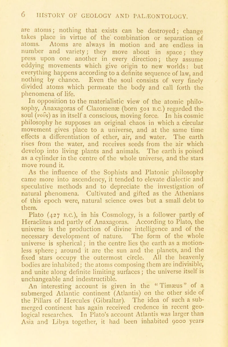 are atoms; nothing that exists can be destroyed; change takes place in virtue of the' combination or Separation of atoms. Atoms are always in motion and are endless in number and variety; they move about in space; they press upon one another in every direction; they assume eddying movements which give origin to new worlds: but everything happens according to a definite sequence of law, and nothing by chance. Even the soul consists of very finely divided atoms which permeate the body and call forth the phenomena of life. In Opposition to the materialistic view of the atomic philo- sophy, Anaxagoras of Clazomense (born 501 b.c.) regarded the soul (i'oCs) as in itself a conscious, moving force. In his cosmic philosophy he supposes an original chaos in which a circular movement gives place to a universe, and at the same time efTects a differentiation of ether, air, and water. The earth rises from the water, and receives seeds from the air which develop into living plants and animals. The earth is poised as a cylinder in the centre of the whole universe, and the stars move round it. As the influence of the Sophists and Platonic philosophy came more into ascendency, it tended to elevate dialectic and speculative methods and to depreciate the investigation of natural phenomena. Cultivated and gifted as the Athenians of this epoch were, natural Science owes but a small debt to them. Plato (427 b.c.), in his Cosmology, is a follower partly of Heraclitus and partly of Anaxagoras. According to Plato, the universe is the production of divine intelligence and of the necessary development of nature. The form of the whole universe is spherical; in the centre lies the earth as a motion- less sphere; around it are the sun and the planets, and the fixed stars occupy the outermost circle. All the heavenly bodies are inhabited; the atoms composing them are indivisible, and unite along definite limiting surfaces; the universe itself is unchangeable and indestructible. An interesting account is given in the “Timjeus” of a submerged Atlantic continent (Atlantis) on the other side of the Pillars of Hercules (Gibraltar). The idea of such a sub- merged continent has again received credence in recent geo- logical researches. In Plato’s account Atlantis was larger than Asia and Libya together, it had been inhabited 9000 years