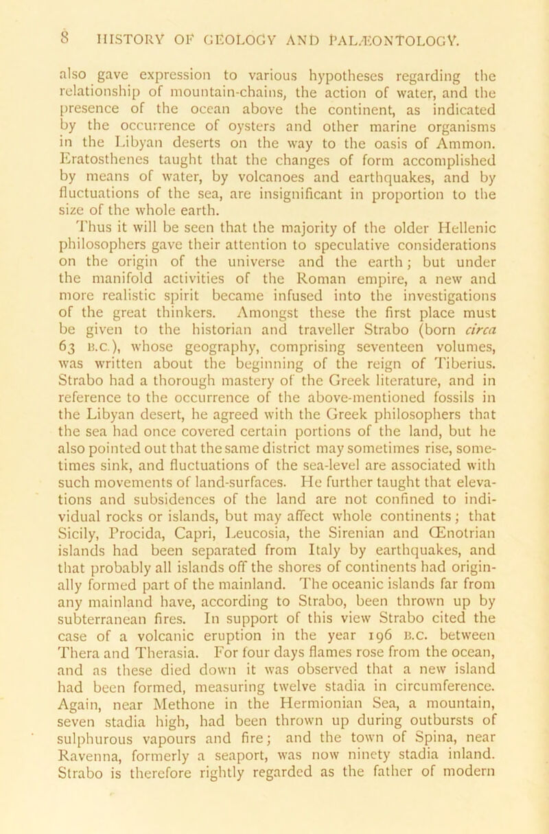 also gave expression to various hypotheses regarding the relationship of mountain-chains, the action of water, and the presence of the ocean above the continent, as indicated by the occurrence of oysters and other marine organisms in the Libyan deserts on the way to the oasis of Ammon. Eratosthenes taught that the changes of form accomplished by means of water, by volcanoes and earthquak.es, and by fluctuations of the sea, are insignificant in proportion to the size of the whole earth. Thus it will be seen that the majority of the older Hellenic philosophers gave their attention to speculative considerations on the origin of the universe and the earth; but under the manifold activities of the Roman empire, a new and more realistic spirit becarne infused into the investigations of the great thinkers. Amongst these the first place must be given to the historian and traveller Strabo (born circa 63 13.c ), whose geography, comprising seventeen volumes, was written about the beginning of the reign of Tiberius. Strabo had a thorough mastery of the Greek literature, and in reference to the occurrence of the above-mentioned fossils in the Libyan desert, he agreed with the Greek philosophers that the sea had once covered certain portions of the land, but he also pointed out that the same district may sometimes rise, some- times sink, and fluctuations of the sea-level are associated with such movements of land-surfaces. He further taught that eleva- tions and subsidences of the land are not confined to indi- vidual rocks or Islands, but may affect whole continents; that Sicily, Procida, Capri, Leucosia, the Sirenian and GCnotrian islands had been separated from Italy by earthquakes, and that probably all islands off the shores of continents had origin- ally formed part of the mainland. The oceanic islands far from any mainland have, according to Strabo, been thrown up by subterranean fires. In Support of this view Strabo cited the case of a volcanic eruption in the year 196 b.c. between Thera and Therasia. Eor four days flames rose from the ocean, and as these died down it was observed that a new island had been formed, measuring twelve stadia in circumference. Again, near Methone in the Hermionian Sea, a mountain, seven stadia high, had been thrown up during outbursts of sulphurous vapours and fire; and the town of Spina, near Ravenna, formerly a seaport, was now ninety stadia inland. Strabo is therefore rightly regarded as the father of modern