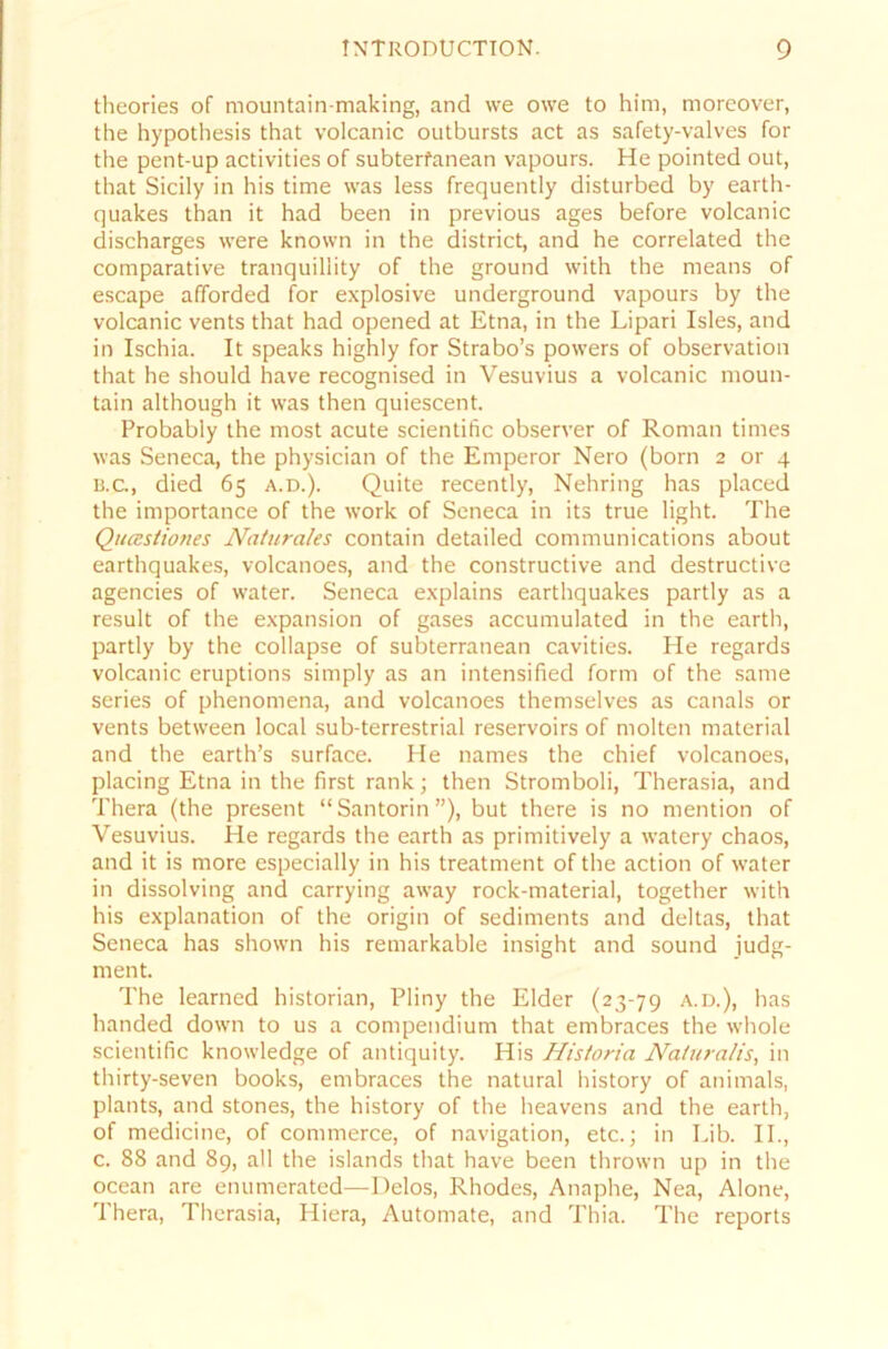 theories of mountain-making, and we owe to him, moreover, the hypothesis that volcanic outbursts act as safety-valves for the pent-up activities of subterfanean vapours. He pointed out, that Sicily in his time was less frequently disturbed by earth- quakes than it had been in previous ages before volcanic discharges were known in the district, and he correlated the comparative tranquillity of the ground with the means of escape afforded for explosive Underground vapours by the volcanic vents that had opened at Etna, in the Lipari Isles, and in Ischia. It speaks highly for Strabo’s powers of observation that he should have recognised in Vesuvius a volcanic moun- tain although it was then quiescent. Probably the most acute scientific observer of Roman times was Seneca, the physician of the Emperor Nero (born 2 or 4 b. c, died 65 a.d.). Quite recently, Nehring has placed the importance of the work of Seneca in its true light. The Qucestiones Naturales contain detailed Communications about earthquakes, volcanoes, and the constructive and destructive agencies of water. Seneca explains earthquakes partly as a result of the expansion of gases accumulated in the earth, partly by the collapse of subterranean cavities. He regards volcanic eruptions simply as an intensified form of the same series of phenomena, and volcanoes themselves as canals or vents between local sub-terrestrial reservoirs of molten material and the earth’s surface. He names the chief volcanoes, placing Etna in the first rank; then Stromboli, Therasia, and Thera (the present “Santorin”), but there is no mention of Vesuvius. He regards the earth as primitively a watery chaos, and it is more especially in his treatment of the action of water in dissolving and carrying away rock-material, together with his explanation of the origin of Sediments and deltas, that Seneca has shown his remarkable insight and sound judg- ment. The Iearned historian, Pliny the Eider (23-79 a.d.), has handed down to us a compendium that embraces the whole scientific knowledge of antiquity. His Historia Na/uralis, in thirty-seven books, embraces the natural history of animals, plants, and stones, the history of the heavens and the earth, of medicine, of commerce, of navigation, etc.; in Lib. II., c. 88 and 89, all the islands that have been thrown up in the ocean are enumerated—Delos, Rhodes, Anaphe, Nea, Alone, Thera, Therasia, Hiera, Automate, and Thia. The reports