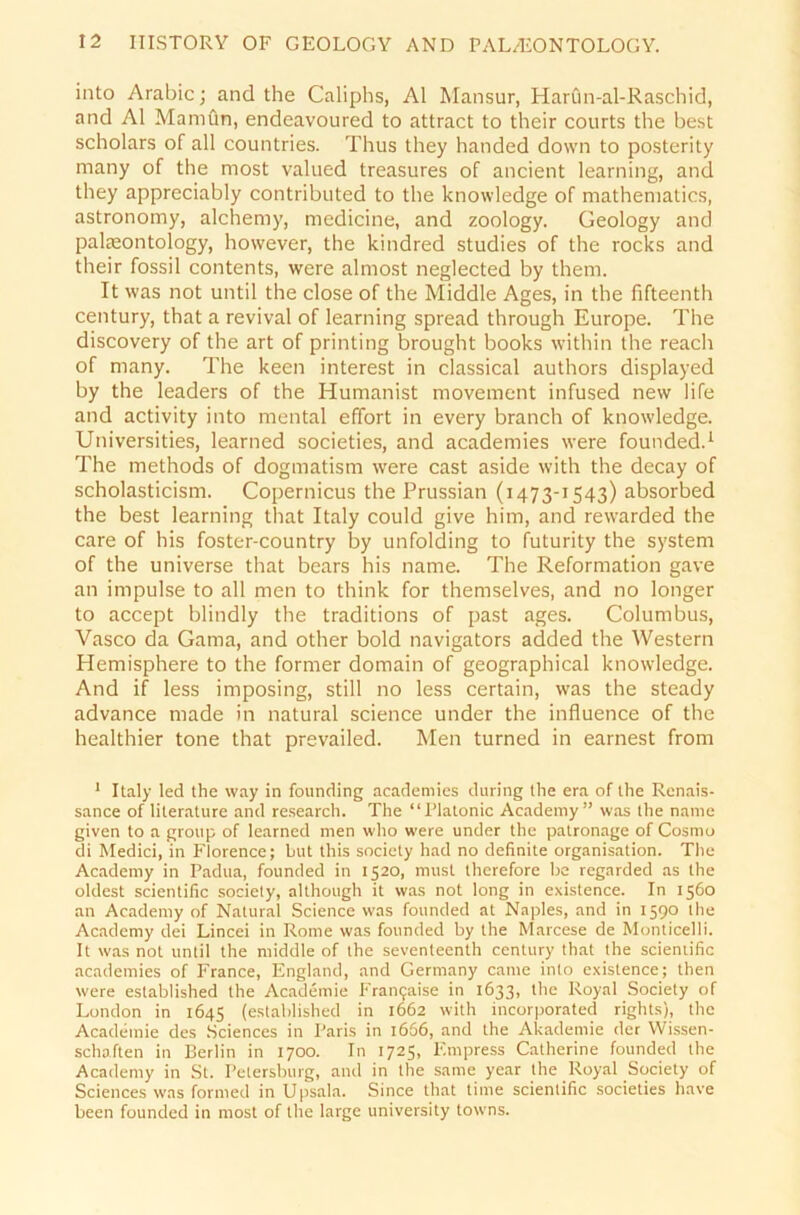 into Arabic; and the Caliphs, Al Mansur, Harün-al-Raschid, and Al Mamün, endeavoured to attract to their courts the best scholars of all countries. Thus they handed down to posterity many of the most valued treasures of ancient learning, and they appreciably contributed to the knowledge of mathematics, astronomy, alchemy, medicine, and zoology. Geology and palreontology, however, the kindred studies of the rocks and their fossil contents, were almost neglected by them. It was not until the close of the Middle Ages, in the fifteenth Century, that a revival of learning spread through Europe. The discovery of the art of printing brought books within the reach of many. The keen interest in classical authors displayed by the leaders of the Humanist movement infused new life and activity into mental effort in every branch of knowledge. Universities, learned societies, and academies were founded.1 The methods of dogmatism were cast aside with the decay of scholasticism. Copernicus the Prussian (1473-1543) absorbed the best learning that Italy could give him, and rewarded the care of his foster-country by unfolding to futurity the System of the universe that bears his name. The Reformation gave an impulse to all men to think for themselves, and no longer to accept blindly the traditions of past ages. Columbus, Vasco da Gama, and other bold navigators added the Western Hemisphere to the former domain of geographical knowledge. And if less imposing, still no less certain, was the steady advance made in natural Science under the influence of the healthier tone that prevailed. Men turned in earnest from 1 Italy led the way in founding academies during the era of the Renais- sance of literature and research. The “Platonic Academy” was the name given to a group of learned men who were under the patronage of Cosrno di Medici, in Florence; but this society had no definite Organisation. The Academy in Padua, founded in 1520, must therefore be regarded as the oldest scientific society, although it was not long in existence. In 1560 an Academy of Natural Science was founded at Naples, and in 1590 the Academy dei Lincei in Rome was founded by the Marcese de Monticelli. It was not until the middle of the seventeenth Century that the scieniific academies of France, England, and Germany came into existence; then were established the Academie Franijaise in 1633, the Royal Society of London in 1645 (established in 1662 with incorporated rights), the Academie des Sciences in Paris in 1666, and the Akademie der Wissen- schaften in Berlin in 1700. In 1725, F.mpress Catherine founded the Academy in St. Petersburg, and in the same year the Royal Society of Sciences was formed in Upsala. Since that time scientific societies have beeil founded in most of the large university towns.