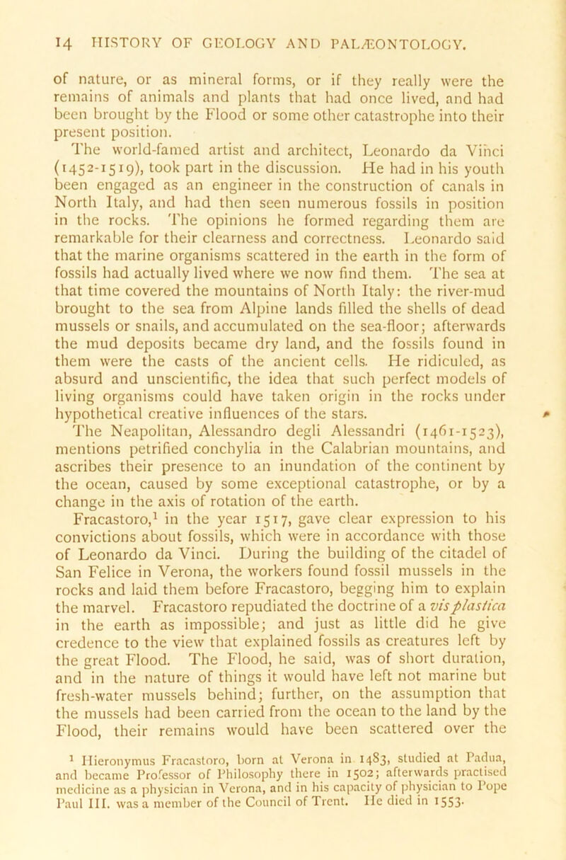 of nature, or as mineral forms, or if they really were the remains of animals and plants that had once lived, and had beeil brought by the Flood or some other catastrophe into their present position. The world-famed artist and architect, Leonardo da Vinci (1452-1519), took part in the discussion. He had in his youth been engaged as an engineer in the construction of canals in North Italy, and had then seen numerous fossils in position in the rocks. The opinions he formed regarding them are remarkable for their clearness and correctness. Leonardo said that the marine organisms scattered in the earth in the form of fossils had actually lived where we now find them. The sea at that time covered the mountains of North Italy: the river-mud brought to the sea from Alpine lands filled the Shells of dead musseis or snails, and accumulated on the sea-floor; afterwards the mud deposits became dry land, and the fossils found in them were the casts of the ancient cells. He ridiculed, as absurd and unscientific, the idea that such perfect models of living organisms could have taken origin in the rocks under hypothetical Creative influences of the Stars. The Neapolitan, Alessandro degli Alessandri (1461-1523), mentions petrified conchylia in the Calabrian mountains, and ascribes their presence to an inundation of the continent by the ocean, caused by some exceptional catastrophe, or by a change in the axis of rotation of the earth. Fracastoro,1 in the year 1517, gave clear expression to his convictions about fossils, which were in accordance with those of Leonardo da Vinci. Düring the building of the citadel of San Felice in Verona, the workers found fossil musseis in the rocks and laid them before Fracastoro, begging him to explain the marvel. Fracastoro repudiated the doctrine of a vis plastica in the earth as impossible; and just as little did he give credence to the view that explained fossils as creatures left by the great Flood. The Flood, he said, was of short duration, and in the nature of things it would have left not marine but fresh-water musseis behindj further, on the assumption that the musseis had been carried from the ocean to the land by the Flood, their remains would have been scattered over the 1 Hieronymus Fracastoro, born al Verona in 14831 studied at Padua, and became Professor of Philosophy there in 1502; afterwards practised medicine as a physician in Verona, and in his capacity of physician to Pope Paul III. was a mernber of the Council of Trent. Ile died in x553-