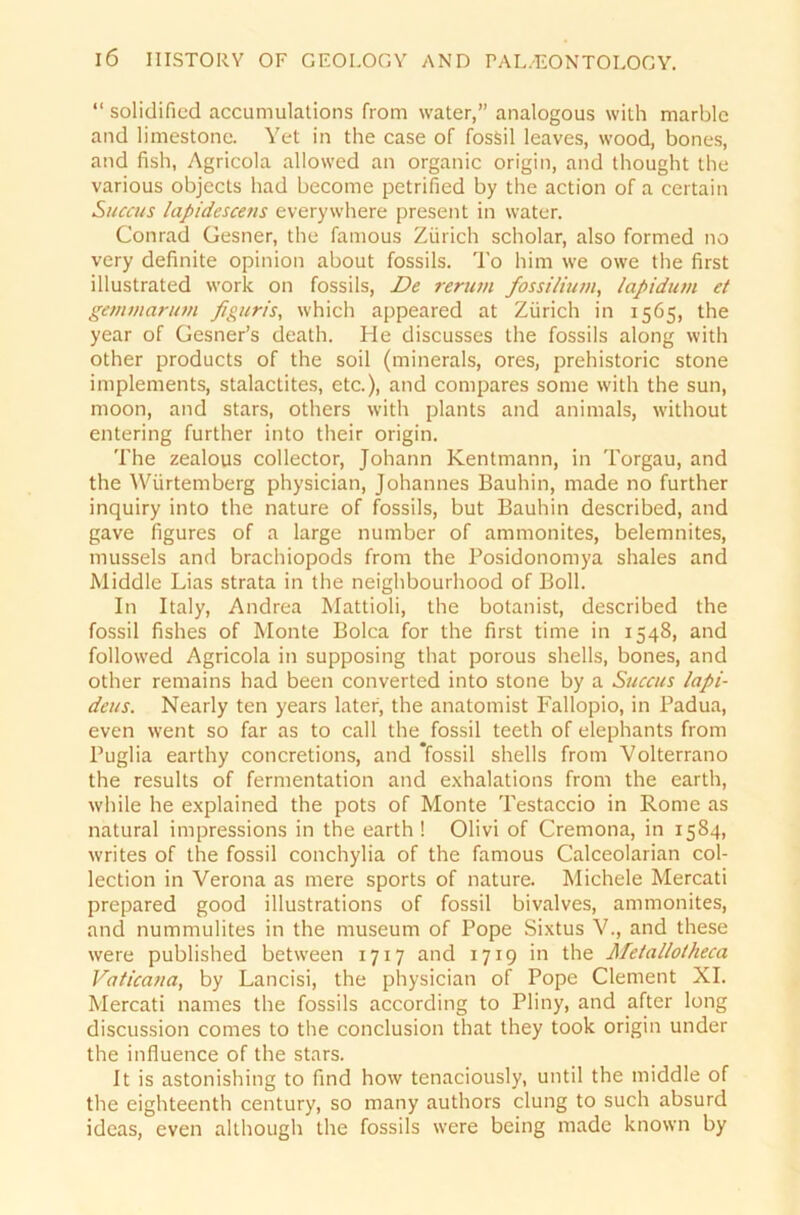 “ solidificd accumulations from water,” analogous with marblc and limestone. Yet in the case of fossil leaves, wood, bones, and fish, Agricola allowed an organic origin, and thought the various objects had become petrified by the action of a certain Succus lapidescens everywhere present in water. Conrad Gesner, the famous Zürich scholar, also formed no very definite opinion about fossils. To him we owe the first illustrated work on fossils, De renan fossilium, lapidum et gemmarum figuris, which appeared at Zürich in 1565, the year of Gesner’s death. He discusses the fossils along with other products of the soil (minerals, ores, prehistoric stone implements, stalactites, etc.), and compares some with the sun, moon, and Stars, others with plants and animals, without entering further into their origin. The zealous collector, Johann Kentmann, in Torgau, and the Wiirtemberg physician, Johannes Bauhin, made no further inquiry into the nature of fossils, but Bauhin described, and gave figures of a large number of ammonites, belemnites, musseis and brachiopods from the Posidonomya shales and Middle Lias strata in the neighbourhood of Boll. In Italy, Andrea Mattioli, the botanist, described the fossil fishes of Monte Bolca for the first time in 1548, and followed Agricola in supposing that porous Shells, bones, and other remains had been converted into stone by a Succus lapi- deus. Nearly ten years later, the anatomist Fallopio, in Padua, even went so far as to call the fossil teeth of elephants from Puglia earthy concretions, and 'fossil shells from Volterrano the results of fermentation and exhalations from the earth, while he explained the pots of Monte Testaccio in Rome as natural impressions in the earth ! Olivi of Cremona, in 1584, writes of the fossil conchylia of the famous Calceolarian Col- lection in Verona as mere sports of nature. Michele Mercati prepared good illustrations of fossil bivalves, ammonites, and nummulites in the museum of Pope Sixtus V., and these were published between 1717 and 1719 in the Meta/lotheca Vaticana, by Lancisi, the physician of Pope Clement XI. Mercati names the fossils according to Pliny, and after long discussion comes to the conclusion that they took origin under the influence of the stars. It is astonishing to find how tenaciously, until the middle of the eighteenth Century, so many authors clung to such absurd ideas, even although the fossils were being made known by