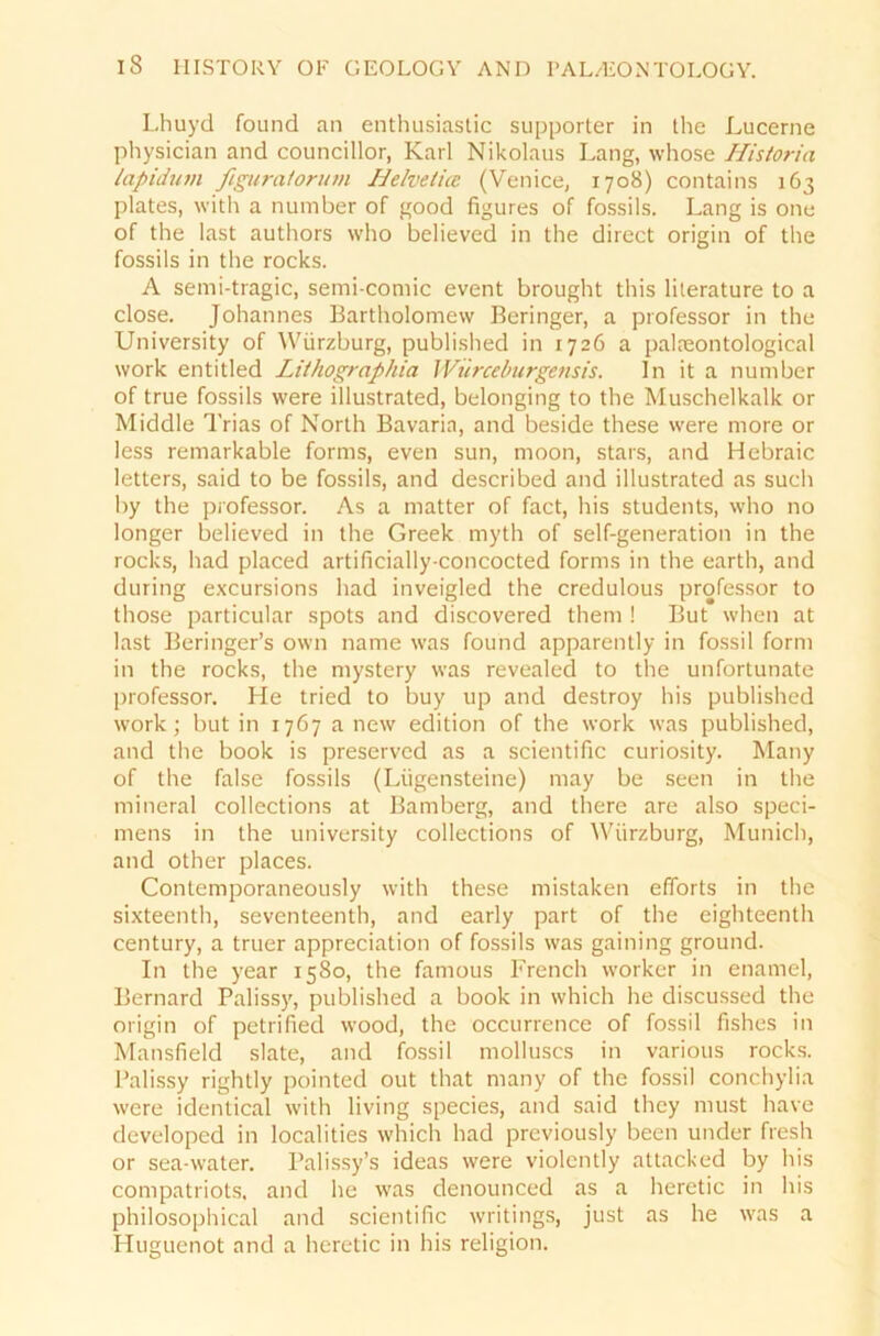 Lhuyd found an enthusiastic supporter in the Lucerne physician and councillor, Karl Nikolaus Lang, whose Historia lapidum figiiratorum Helvetia (Venice, 1708) contains 163 plates, with a number of good figures of fossils. Lang is one of the last authors vvho believed in the direct origin of the fossils in the rocks. A semi-tragic, semi-comic event brought this literature to a close. Johannes Bartholomew Beringer, a professor in the University of Würzburg, published in 1726 a palreontological work entitled Lithographia Würceburgensis. In it a number of true fossils were illustrated, belonging to the Muschelkalk or Middle Trias of North Bavaria, and beside these were rnore or less remarkable forms, even sun, moon, stars, and Hebraic letters, said to be fossils, and described and illustrated as such by the professor. As a matter of fact, his students, who no longer believed in the Greek myth of self-generation in the rocks, had placed artificially-concocted forms in the earth, and during excursions had inveigled the credulous professor to those particular spots and discovered them ! But when at last Beringer’s ovvn name was found apparently in fossil form in the rocks, the mystery was revealed to the unfortunate professor. He tried to buy up and destroy his published work; but in 1767 a new edition of the work was published, and the book is preserved as a scientific curiosity. Many of the false fossils (Lügensteine) may be seen in the mineral collections at Bamberg, and there are also speci- mens in the university collections of Würzburg, Munich, and other places. Contemporaneously with these mistaken efforts in the sixteenth, seventeenth, and early part of the eighteenth Century, a truer appreciation of fossils was gaining ground. In the year 1580, the famous French worker in enamel, Bernard Palissy, published a book in which he discussed the origin of petrified wood, the occurrence of fossil fishes in Mansfield slate, and fossil molluscs in various rocks. Palissy rightly pointed out that many of the fossil conchylia were identical with living species, and said they must have developed in localities which had previously been under fresh or sea-water. Palissy’s ideas were violcntly attacked by his compatriots, and he was denounced as a heretic in his philosophical and scientific writings, just as he was a Hugucnot and a heretic in his religion.