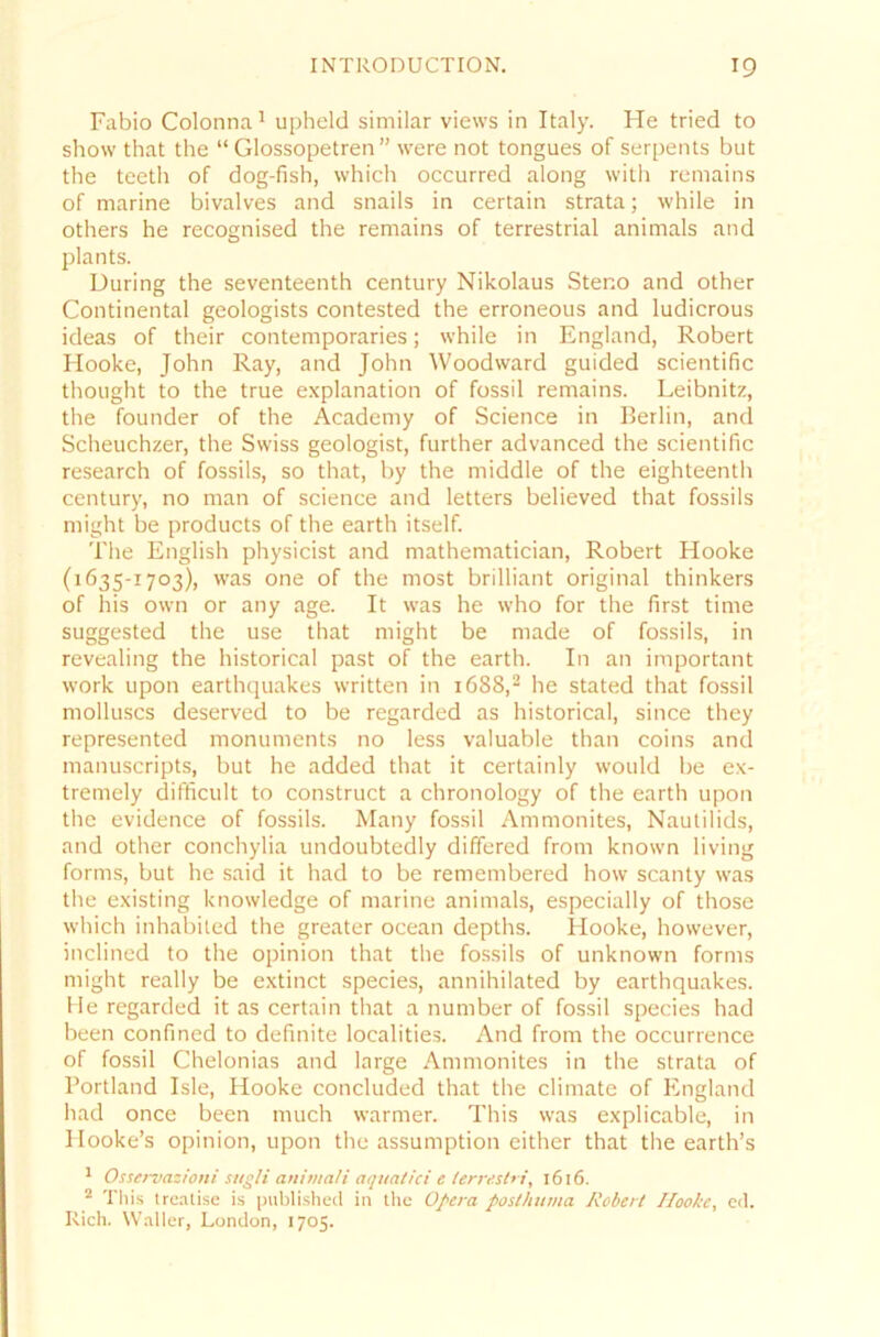 Fabio Colonna1 upheld similar views in Italy. He tried to show that the “ Glossopetren ” were not tongues of serpents but the teeth of dog-fish, vvhich occurred along with remains of marine bivalves and snails in certain strata; while in others he recognised the remains of terrestrial animals and plants. Düring the seventeenth Century Nikolaus Steno and other Continental geologists contested the erroneous and ludicrous ideas of their contemporaries; while in England, Robert Hooke, John Ray, and John Woodward guided scientific thought to the true explanation of fossil remains. Leibnitz, the founder of the Academy of Science in Berlin, and Scheuchzer, the Swiss geologist, further advanced the scientific research of fossils, so that, by the middle of the eighteenth Century, no man of Science and letters believed that fossils might be products of the earth itself. The English physicist and mathematician, Robert Hooke (1635-1703), was one of the most brilliant original thinkers of his own or any age. It was he who for the first time suggested the use that might be made of fossils, in revealing the historical past of the earth. In an important work upon earthquakes written in 1688,2 he stated that fossil molluscs deserved to be regarded as historical, since they represented monuments no less valuable than coins and manuscripts, but he added that it certain ly would be ex- tremely difficult to construct a chronology of the earth upon the evidence of fossils. Many fossil Ammonites, Nautilids, and other conchylia undoubtedly differed from known living forms, but he said it had to be remembered how scanty was the existing knowledge of marine animals, especially of those which inhabited the greater ocean depths. Hooke, however, inclined to the opinion that the fossils of unknown forms might really be extinct species, annihilated by earthquakes. He regarded it as certain that a number of fossil species had been confined to definite localities. And from the occurrence of fossil Chelonias and large Ammonites in the strata of Portland Isle, Hooke concluded that the climate of England had once been much warmer. This was explicable, in Hooke’s opinion, upon the assumption either that the earth’s 1 Osservazioni sttgli animali aquatici e terrestri, 1616. 2 This trealise is published in the Opera poslhuma Robert Ilooke, cd. Rieh. Waller, London, 1705.