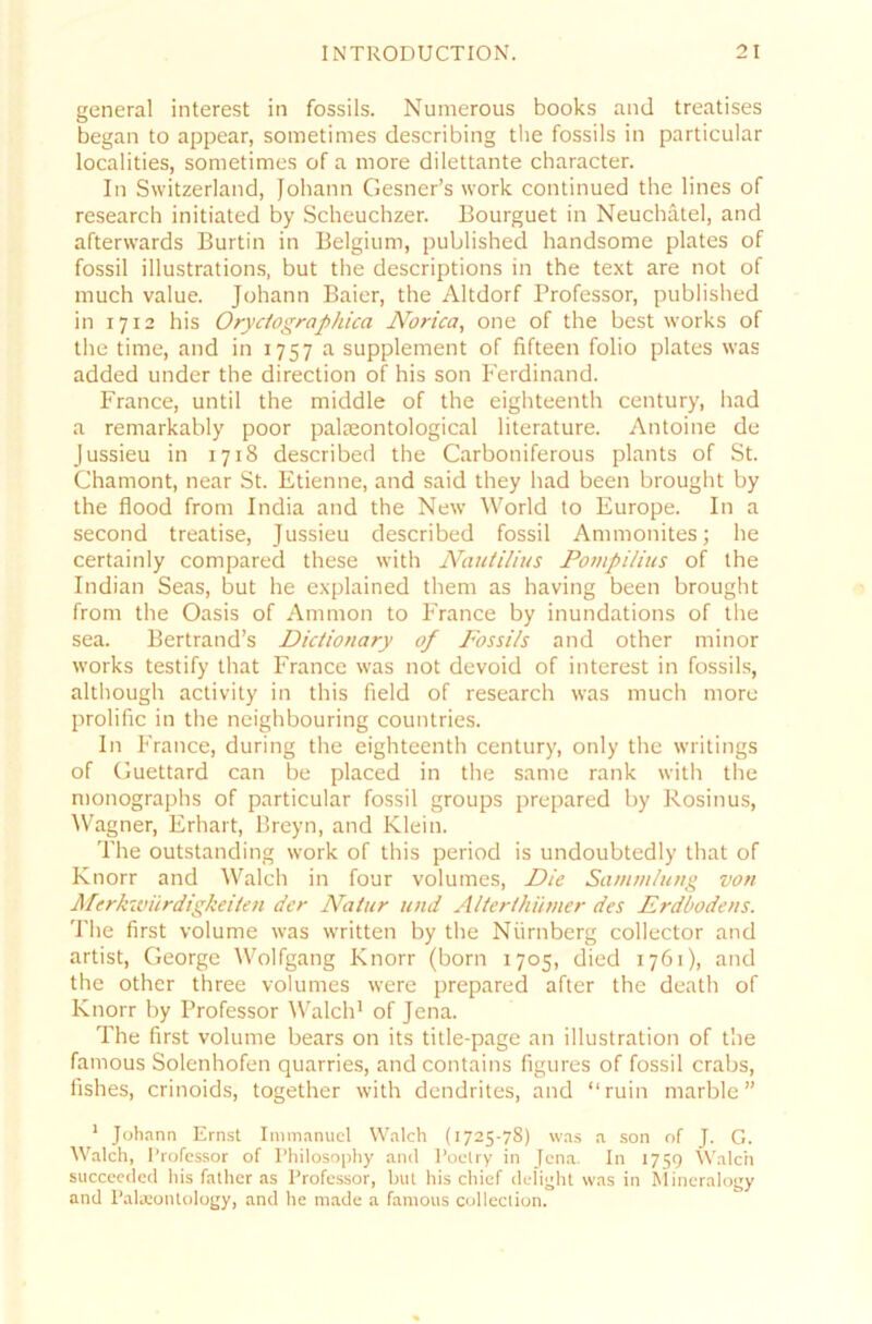 general interest in fossils. Nunrerous books and treatises began to appear, sometimes describing the fossils in particular localities, sometimes of a more dilettante character. In Switzerland, Johann Gesner’s work continued the lines of research initiated by Scheuchzer. Bourguet in Neuchätel, and afterwards Burtin in Belgium, published handsome plates of fossil illustrations, but the descriptions in the text are not of much value. Johann Baier, the Altdorf Professor, published in 1712 his Oryciographica Norica, one of the best works of the time, and in 1757 a Supplement of fifteen folio plates was added under the direction of his son Ferdinand. France, until the middle of the eighteenth Century, had a remarkably poor palieontological literature. Antoine de Jussieu in 1718 described the Carboniferous plants of St. Chamont, near St. Etienne, and said they had beeil brought by the flood from India and the New World to Europe. In a second treatise, Jussieu described fossil Ammonites; he certainly compared these with Nautilius Pompilins of the Indian Seas, but he explained them as having been brought from the Oasis of Ammon to France by inundations of the sea. Bertrand’s Dictionary of Fossils and other minor works testify tliat France was not devoid of interest in fossils, although activity in this field of research was much more prolific in the neighbouring countries. In France, during the eighteenth Century, only the writings of Guettard can be placed in the same rank with the monographs of particular fossil groups prepared by Kosinus, Wagner, Erhärt, Breyn, and Klein. The outstanding work of this period is undoubtedly that of Knorr and Walch in four volumes, Die Sammlung von Merkwürdigkeiten der Natur und Alterthümer des Erdbodens. The first volume was written by the Nürnberg collector and artist, George Wolfgang Knorr (born 1705, died 1761), and the other three volumes were prepared after the death of Knorr by Professor Walch1 of Jena. The first volume bears on its title-page an illustration of the famous Solenhofen quarries, andcontains figures of fossil crabs, fishes, crinoids, together with dendrites, and “ruin marble ” 1 Johann Ernst Immanuel Walch (1725-78) was a son of J. G. Walch, Professor of Philosophy and Poelry in Jena. In 1759 Walch succeeded his father as Professor, but his chief delight was in Mineralogy and Palaeonlology, and he made a famous colleclion.