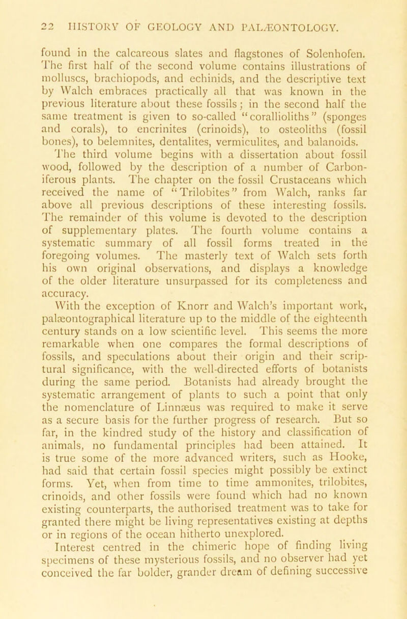 found in the calcareous slates and flagstones of Solenhofen. The first half of the second volume contains illustrations of molluscs, brachiopods, and echinids, and the descriptive text by Walch embraces practically all that was known in the previous literature about these fossils; in the second half the same treatment is given to so-called “ corallioliths ” (sponges and corals), to encrinites (crinoids), to osteoliths (fossil bones), to belemnites, dentalites, vermiculites, and balanoids. The third volume begins with a dissertation about fossil wood, followed by the description of a number of Carbon- iferous plants. The chapter on the fossil Crustaceans which received the name of “Trilobites” fronr Walch, ranks far above all previous descriptions of these interesting fossils. The remainder of this volume is devoted to the description of supplementary plates. The fourth volume contains a systematic summary of all fossil forms treated in the foregoing volumes. The masterly text of Walch sets forth his own original observations, and displays a knowledge of the older literature unsurpassed for its completeness and accuracy. With the exception of Knorr and Walch’s important work, palaeontographical literature up to the middle of the eighteenth Century Stands on a low scientific level. This seems the more remarkable when one compares the formal descriptions of fossils, and speculations about their origin and their scrip- tural significance, with the well-directed efforts of botanists during the same period. Botanists had already brought the systematic arrangement of plants to such a point that only the nomenclature of Linnaeus was required to make it serve as a secure basis for the further progress of research. But so far, in the kindred study of the history and Classification of animals, no fundamental principles had been attained. It is true some of the more advanced writers, such as Hooke, had said that certain fossil species might possibly be extinct forms. Yet, when from time to time ammonites, trilobites, crinoids, and other fossils were found which had no known existing counterparts, the authorised treatment was to take for granted there might be living representatives existing at depths or in regions of the ocean hitherto unexplored. Interest centred in the chimeric hope of finding living specimens of these mysterious fossils, and no observer had yet conceived the far bolder, grander dream of defining successive