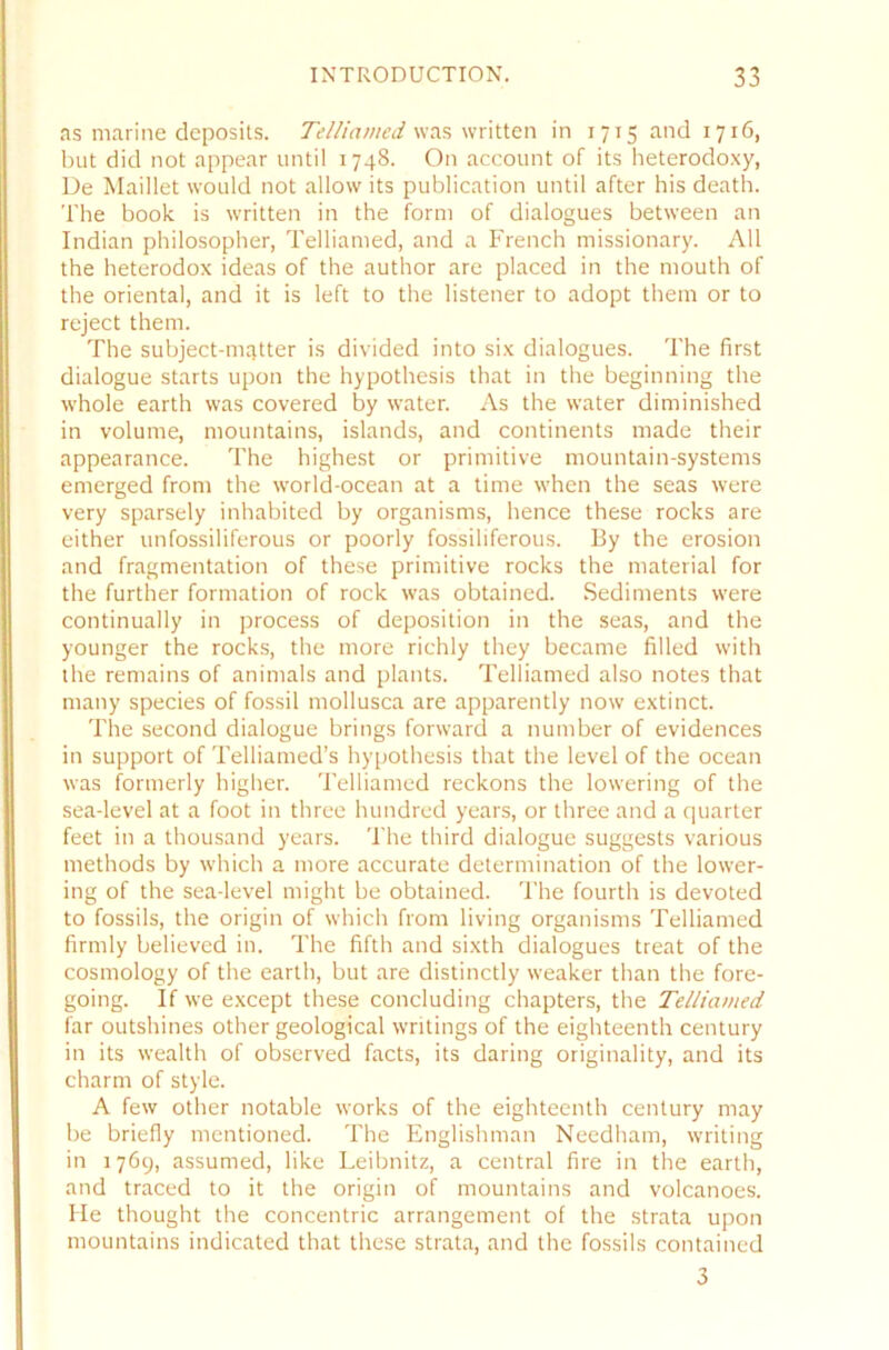 as marine deposits. Telliamed was written in 1715 and 1716, but did not appear until 1748. On account of its heterodoxy, De Maillet would not allow its publication until after his death. The book is written in the form of dialogues between an Indian philosopher, Telliamed, and a French missionary. All the heterodox ideas of the author are placed in the mouth of the oriental, and it is left to the listener to adopt them or to reject them. The subject-mqtter is divided into six dialogues. The first dialogue Starts upon the hypothesis that in the beginning the whole earth was covered by water. As the water diminished in volume, mountains, islands, and continents made their appearance. The highest or primitive mountain-systems emerged from the world-ocean at a time when the seas were very sparsely inhabited by organisms, hence these rocks are either unfossiliferous or poorly fossiliferous. By the erosion and fragmentation of these primitive rocks the material for the further formation of rock was obtained. Sediments were continually in process of deposition in the seas, and the younger the rocks, the more richly they became filled with the remains of animals and plants. Telliamed also notes that many species of fossil mollusca are apparently now extinct. The second dialogue brings forward a number of evidences in support of Telliamed’s hypothesis that the level of the ocean was formerly higher. Telliamed reckons the lowering of the sea-level at a foot in three hundred years, or three and a quarter feet in a thousand years. The third dialogue suggests various methods by which a more accurate deternrination of the lower- ing of the sea-level might be obtained. The fourtlr is devoted to fossils, the origin of which from living organisms Telliamed firrnly believed in. The fifth and sixth dialogues treat of the cosmology of the earth, but are distinctly weaker than the fore- going. If we except these concluding chapters, the Telliamed far outshines other geological writings of the eighteenth Century in its wealth of observed facts, its daring originality, and its charm of style. A few other notable works of the eighteenth Century may be briefly mentioned. The Englishman Needham, writing in 1769, assumed, like Leibnitz, a central fire in the earth, and traced to it the origin of mountains and volcanoes. He thought the concentric arrangement of the strata upon mountains indicated that these strata, and the fossils contained 3