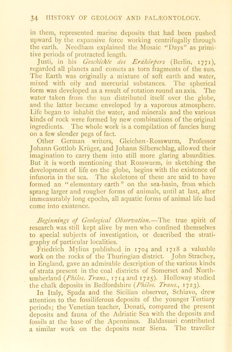 in them, represented marine deposits that had been pushed upward by the expansive force working centrifugally through the earth. Needham explained the Mosaic “Days” as primi- tive periods of protracted length. Justi, in bis Geschichte des Erdkörpers (Berlin, 1771), regarded all planets and comets as torn Fragments of the sun. The Earth was originally a mixture of soft earth and water, mixed with oily and mercurial substances. The spherical form was developed as a result of rotation round an axis. The water taken from the sun distributed itself over the globe, and the latter became enveloped by a vaporous atmosphere. Life began to inhabit the water, and minerals and the various kinds of rock were formed by new combinations of the original ingredients. The whole work is a Compilation of fancies hung on a few slender pegs of fact. Other German writers, Gleichen-Rosswurm, Professor Johann Gottlob Krüger, and Johann Silberschlag, allo,ved their Imagination to carry them into still more glaring absurdities. But it is worth mentioning that Rosswurm, in sketching the development of life on the globe, begins with the existence of infusoria in the sea. The skeletons of these are said to have formed an “ elementary earth ” on the sea-basin, from which sprang larger and rougher forms of animals, until at last, after immeasurably long epochs, all aquatic forms of animal life had come into existence. Beginnings op Geological Observation.—The true spirit of research was still kept alive by men who confined themselves to special subjects of investigation, or described the strati- graphy of particular localities. Friedrich Mylius published in 1704 and 1718 a valuable work on the rocks of the Thuringian district. John Strachey, in England, gave an admirable description of the various kinds of strata present in the coal districts of Somerset and North- umberland (Philos. Trans., 1714 and 1725). Holloway studicd the chalk deposits in Bedfordshire {Philos. Trans., 1723). In Italy, Spada and the Sicilian observer, Schiavo, drew attention to the fossiliferous deposits of the younger Tertiary periods; the Venetian teacher, Donati, compared the present deposits and fauna of the Adriatic Sea with the deposits and fossils at the base of the Apennines. Baldassari contributed a similar work on the deposits near Siena. The traveller