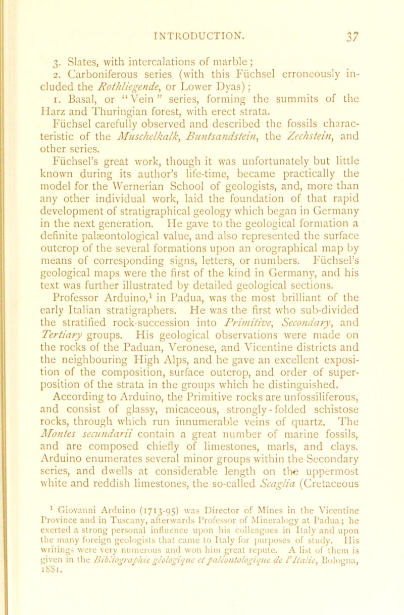 3. Slates, with intercalations of marble; 2. Carboniferous series (with this Fiichsel erroneously in- cluded the Rotkliegende, or Lower Dyas); 1. Basal, or “Vein” series, forming the summits of the Harz and Thuringian forest, with erect strata. Fiichsel carefully observed and described the fossils charac- teristic of the Muschelkalk, Bunt Sandstein, the Zechstein, and other series. Füchsel’s great work, though it was unfortunately but little known during its author’s life-time, became practically the model for the Wernerian School of geologists, and, rnore than any other individual work, laid the foundation of that rapid development of stratigraphical geology which began in Germany in the next generation. He gave to the geological formation a definite palasontological value, and also represented the surface outcrop of the several formations upon an orographical map by means of corresponding signs, letters, or numbers. Füchsel’s geological maps were the first of the kind in Germany, and his text was further illustrated by detailed geological sections. Professor Arduino,1 in Padua, was the most brilliant of the early Italian stratigraphers. He was the first who sub-divided the stratified rock-succession into Primitive, Secondary, and Tertiary groups. His geological observations were made on the rocks of the Paduan, Veronese, and Vicentine districts and the neighbouring High Alps, and he gave an excellent exposi- tion of the composition, surface outcrop, and Order of super- position of the strata in the groups which he distinguished. According to Arduino, the Primitive rocks are unfossiliferous, and consist of glassy, micaceous, strongly - folded schistose rocks, through which run innumerable veins of quartz. The Montes secundarii contain a great number of marine fossils, and are composed chielly of limestones, marls, and clays. Arduino enumerates several rninor groups within the Secondary series, and dwells at considerable length on tlve uppermost white and reddish limestones, the so-called Scaglia (Cretaceous 1 Giovanni Arduino (1713-95) was Director of Mines in the Vicentine l’rovince and in Tuscany, afterwards Professor of Mineralogy at Padua; he exerted a strong personal influence upon his colleagues in Italy and upon the many foreign geologists that cante to Italy for purposes of study. Ilis writings were very numerous and won him great repute. A li.st of them is given in the Bibliographieglologitjuc eipalcoiilologique de P Italic, Bologna, 1 SS 1.