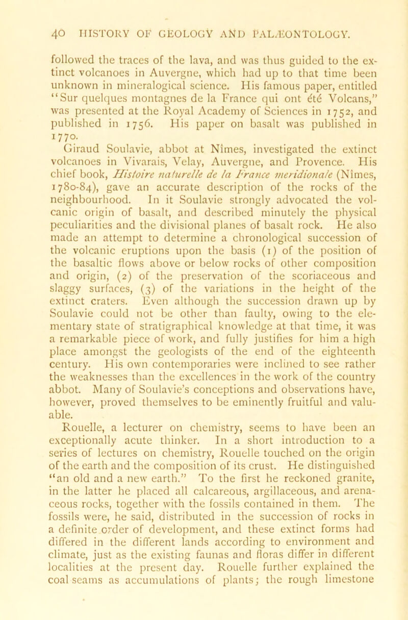 followed the traces of the lava, and was thus guided to the ex- tinct volcanoes in Auvergne, which had up to that time been unknown in mineralogical Science. His famous paper, entitled “Sur quelques montagnes de la France qui ont £td Volcans,” was presented at the Royal Academy of Sciences in 1752, and published in 1756. His paper on basalt was published in 1770. Giraud Soulavie, abbot at Nimes, investigated the extinct volcanoes in Vivarais, Velay, Auvergne, and Provence. His chief book, Ilistoire naturelle de la France meridiona/e (Nimes, 1780-84), gave an accurate description of the rocks of the neighbourhood. In it Soulavie strongly advocated the vol- canic origin of basalt, and described minutely the physical peculiarities and the divisional planes of basalt rock. He also made an attempt to determine a chronological succession of the volcanic eruptions upon the basis (1) of the position of the basaltic flows above or below rocks of other composition and origin, (2) of the preservation of the scoriaceous and slaggy surfaces, (3) of the variations in the height of the extinct craters. Even although the succession drawn up by Soulavie could not be other than faulty, owing to the ele- mentary state of stratigraphical knowledge at that time, it was a remarkable piece of work, and fully justifies for him a high place amongst the geologists of the end of the eighteenth Century. His own contemporaries were inclined to see rather the weaknesses than the excellences in the work of the country abbot. Many of Soulavie’s conceptions and observations have, however, proved themselves to be eminently fruitful and valu- able. Rouelle, a lecturer on chemistry, seems to have been an exceptionally acute thinker. In a short introduction to a sevies of lectures on chemistry, Rouelle touched on the origin of the earth and the composition of its crust. He distinguished “an old and a new earth.” To the first he reckoned granite, in the latter he placed all calcareous, argillaceous, and arena- ceous rocks, together with the fossils contained in them. The fossils were, he said, distributed in the succession of rocks in a definite Order of development, and these extinct forms had differed in the different lands according to environment and climate, just as the existing faunas and fioras differ in different localities at the present day. Rouelle further explained the coal seams as accumulations of plants; the rough limestone