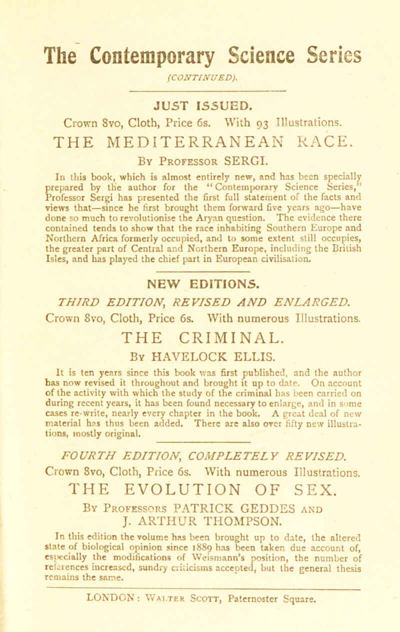 (CONTINUED). JUST ISSUED. Crown 8vo, Cloth, Price 6s. With 93 Illustrations. THE MEDITERRANEAN RACE. By Professor SERGI. In tliis book, which is almost entirely new, and has been specially prepared by the author for the “ Contemporary Science Series,” Professor Sergi has presented the first full Statement of the facts and views that—since he first brought them forward five years ago—have done so much to revolutionise the Aryan question. The evidence there contained tends to show that the race inhabiting Southern Europe and Northern Africa formerly occupied, and to some extent still occupies, the greater part of Central and Northern Europe, including the British Isles, and has playcd the chief part in European civilisation. NEW EDITIONS. TH7RD EDITION, REVISED AND ENLARGED. Crown 8vo, Cloth, Price 6s. With numerous Illustrations. THE CRIMINAL. By HAVELOCK ELLIS. It is ten years since this book was first published, and the author has now revised it throughout and brought it up to date. On account of the activity with which the study of the criminal has been carried on during recent years, it has been found necessary to enlarge, and in some cases re-write, nearly every chapter in the book. A great deal of new material has thus been added. There are also orer fifty new illustra- tions, mostly original. FOURTH EDITION, COMPLETELY REVISED. Crown 8vo, Cloth, Price 6s. With numerous Illustrations. THE EVOLUTION OF SEX. By Professors PATRICK GEDDES and J. ARTHUR THOMPSON. In this edition the volume has been brought up to date, the altered state of biological opinion since 1889 has been taken due account of, especially the modifications of Weismann’s position, the number of reic-rences increascd, sundry criticisms accepted, but the general thesis rcmains the same.