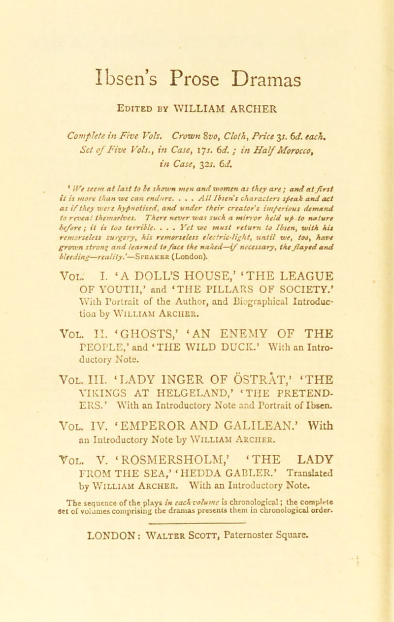Ibsen’s Prose Dramas Edited by WILLIAM ARCHER Comflete in Five Voh. Crown 8vo, Cloth, Price 3x. 6J. tack. Set of Five Voh., in Case, 17s. 6d. ; in Half Morocco, in Case, 32s. 6J. * IVe seem at last to be shown tuen and women as they are; and at first it is more tlian we cati endure. ... AU Ibsens characters speak and act as if they wert hypnotised, and ander their creators imperious dem and to reveal themselves. There never rvas such a mirror held up to na iure be/ore ; it is too ttrrible. . . . Yet we must return to Ibsen, with Ais remorseless surgery, his remorseless electricdiglit, until we, too, have grown stron% and learned to fiace the naked—if necessary, tke fiayed and bleeding—reality.’—Speaker (London). Vol. I. 4A DOLL’S HOUSE,’ ‘THE LEAGUE OF YOUTII,’ and ‘THE PILLARS OF SOCIETY.’ With Portrait of the Author, and Biographical Introduc- tioa by William Archer. Vol. II. ‘GHOSTS,’ ‘AN ENEMY OF THE rEOPLE,’ and ‘TUE WILD DUCK.’ With an Intro- ductory Note. Vol. III. ‘LADY INGER OF ÖSTRÄT,’ ‘THE VIKINGS AT HELGELAND,’ ‘THE PRETEND- ERS.’ With an Introductory Note and Portrait of Ibsen. Vol. IV. ‘EMPEROR AND GALILEAN.’ With an Introductory Note by William Archer. Vol. V. ‘ROSMERSHOLM,’ ‘THE LADY FROM TUE SEA,’ ‘ PIEDDA GABLER.’ Translated by William Archer. With an Introductory Note. The sequence of the plays in each votume is chronological; the coroplcie «et ot volaniescomprising the drainas presents them in chronological order.