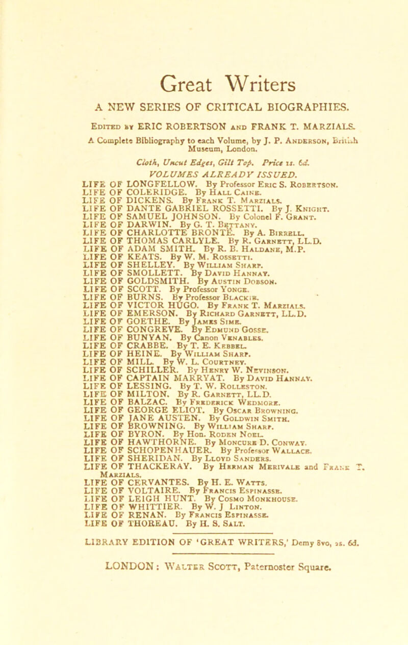 Great Writers A NEW SERIES OF CRITICAL BIOGRAPHIES. Edited ky ERIC ROBERTSON and FRANK T. MARZIALS. A Complete Bibliography to each Volume, by J. P. Anderson, BrillA Museum, London. Cloth, Uncut Edgcs, Gilt Top. Price is. 6d. VOLUM ES ALREADV ISSUED. LIFE OF LONGFELLOW. By Professor Eric S. Robertson. LIFE OF COLERIDGE. By Hall Caikb. LIFE OF DICKENS. By Frank T. Marzials. LIFE OF DANTE GABRIEL ROSSETTI. By J. Knickt. LIFE OF SAMUEL JOHNSON. By Colonel F. Grant. LIFE OF DARWIN. By G. T. Bettany. LIFE OF CHARLOTTE BRONTR. By A. Birrell. LIFE OF THOMAS CARLYLE. By R. Garnett, LL.D. LIFE OF ADAM SMITH. By R. B. Haldane, M.P. LIFE OF KEATS. By W. M. Rossbtti. LIFE OF SHELLEY. By William Smart. LIFE OF SMOLLETT. By David Hannay. LIFE OF GOLDSMITH. By Austin Dobson. LIFE OF SCOTT. By Professor Yonge. LIFE OF BURNS. By Professor Blackik. LIFE OF VICTOR HUGO. By Frank T. Marzials. LIFE OF EMERSON. By Richard Garnett, LL.D. LIFE OF GOETHE. By James Sime. LIFE OF CONGREVE. By Edmund Gosse. LIFE OF BUNYAN. By Canon Venables. LIFE OF CRABBE. By T. E. Kf.bbel. LIFE OF HEINE. By William Smart. LIFE OF MILL. By W. L. Courtney. LIFE OF SCHILLER. By Henry W. Nevinson. LIFE OF CAPTAIN MARRYAT. By David Hannay. LIFE OF LESSING. By T. W. Rolleston. LIFE OF MILTON. By R. Garnett, LL.D. LIFE OF BALZAC. By Frkderick Wedmore. LIFE OF GEORGE ELIOT. By Oscar Browning. LIFE OF JANE AUSTEN. By Goldwin Smith. LIFE OF BROWNING. By William Shart. LIFE OF BYRON. By Hon. Roden Noel. LIFE OF HAWTHORNE. By Moncure D. Conway. LIFE OF SCHOPENHAUER. By Professor Wallack. LIFE OF SHERIDAN. By Lloyd Sanders. LIFE OF THACKERAY. By Human Merivalk and Franc T. M akzi als. LIFE OF CERVANTES. By H. E. Watts. LIFE OF VOLTAIRE. By Francis Estinasse. LIFE OF LEIGH HUNT. By Cosmo Monkhouse. LIFE OF WHITTIER. By W. J Linton. LIFE OF RENAN. By Francis Estinasse. LIFE OF THOREAU. By H. S. Salt. LI3RARY EDITION OF ‘GREAT WRITERS,' Demy 8vo, «. 6d.