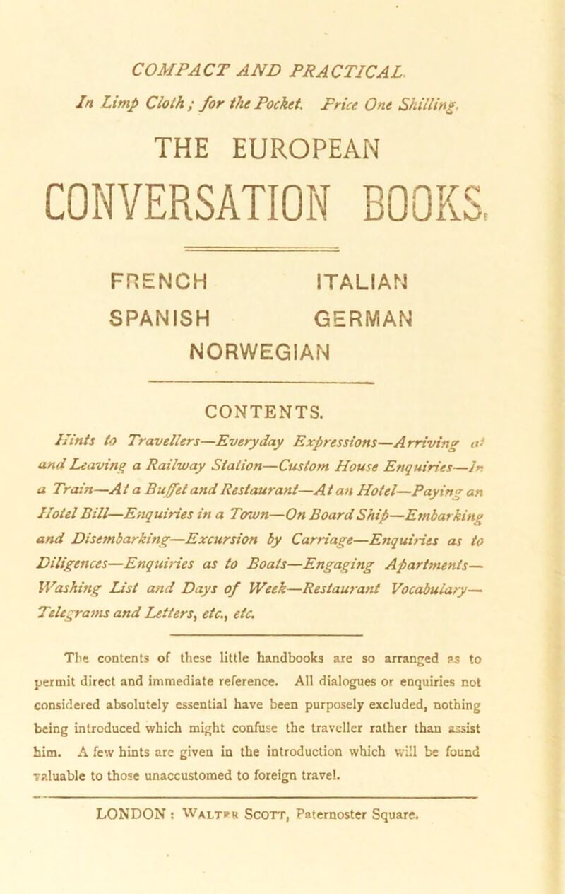 COMPACT AND PRACTICAL. In Limp Clolh ; for the Pocket, Frice One Shilling. THE EUROPEAN CONVERSATION BOOK S K/t FRENCH ITALIAN SPANISH GERMAN NORWEGIAN CONTENTS. Ilints to Travellers—Everyday Expressions—Arriving a- and Leaving a Railway Station—Custorn House Enquiries—ln a Train—At a Buffet and Restaurant—Alan Hotel—Paying an Hotel Bill—Enquiries in a Town—On Board Ship—Embarking and Disembarking—Excursion by Carriage—Enquines as to Diligences—Enquines as to Boats—Engaging Apartments— Washing List and Days of Week—Restaurant Vocabulary— Telegratns and Leiters, etc., etc. The contents of these little handbooks are so arranged as to permit direct and immediate reference. All dialogues or enquiries not considered absolutely essential have been purposely excluded, nothing being introduced which might confuse the traveller rather thau assist him. A few hints arc given in the introduction which will be found raluable to those unaccustomed to foreign travel.