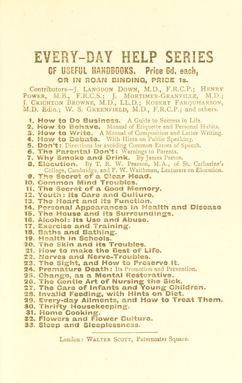 EVERY-DAY HELP SERIES CF USEFUL HAäDGGQKS. Price Cd. eaoh, CI? IN ROAN DINDING, PRICE iS. Contributors—J. Langdon Down, M.D., F.R.C.P.; Hf.nry Power, M.B., F.R.C.S.; J. Mortimer-Granville, M.D.; J. Crichton Browne, M.D., LL.D.; Robert Farquharson, M.D. Edin.; W. S. Greenfield, M.D., F.R.C.P.; and others. 1. How to Do Business. A Guide to Succcss in Life. 3!. How io Behave. Manual of Etiquette and Personal Habits. 3. How to Write. A Manual of Composition and Letter Writing. 4. HO’.v to Bebate. With Hints on Pubiic Speaking. 5. Don't: Directions for avoiding Common Errors of Speech. 6. The Parental Don’t: Warnings to Parents. 7. VVhy Smoke and Drink. By James Parton. 3. Eiocution. By T. R. W. Pearson, M.A., of St. Catharine’s College, Cambridge, and F. W. Waithman, Lecturers on Elocution. 9. The Secrei of a C!sar Head. 10. Common Mind Troubles. 11. The Secrei of a Good Memory. IS. Youth: lis Care and Culiure. 13. The Heart and it3 Function. 14. Personal Appearances in Health and Disease 15. The House and its Surroundinss. IS. Aicoho!: Its Use and Abuse. 17. Exercise and Training. 18. Baih3 and Bathing. 19. Health in Schcois. 10. The Skin and its Troubles. 21. How to make the Best of Life. 22. Nerves and Nerve-Troubies. 23. The Sight, and How to Preserve it. 24. Prem atu re Death: Its Promotion and Prevention. 25. Change, as a Mental Restorative. 26. The Gentle Art of Nursing the Sick. 27. The Care of Infants and Young Children. 23. Invalid Feeding, with Hints on Diet. 29. Every-day Ailments, and How to Treat Them. 30. Thrifty Housekeeping. 31. Home Cooking. 22. Flowers and Flower Culiure. 33. Slscp and Sleeplessness.