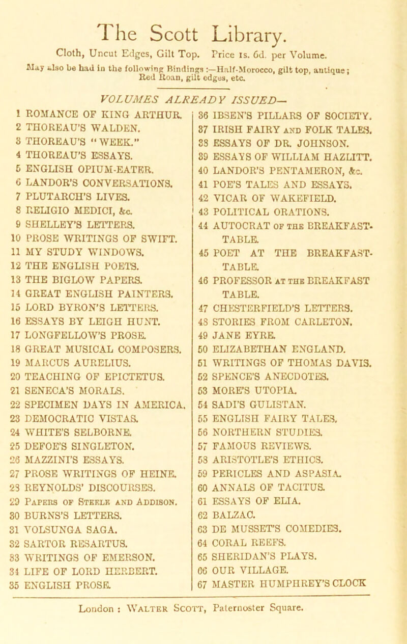 The Scott Library. Cloth, Uncut Edges, Gilt Top. Price is. 6d. per Volume. 1.I30 Le had in the following Bindings :—Half-Morocco, gilt top, antique; Red Roan, gilt edges, etc. VOLUM ES ALREADY ISSUED— 1 ROMANCE OF KING ARTHUR. 2 THOREAU’S WALDEN. 3 THOREAU’S “WEEK. 4 THOREAU’S ESSAYS. 6 ENGLISH OPIUM-EATER. C LANDOR’S CONVER3ATIONS. 7 PLUTARCH’S LIVES. 8 RELIGIO MEDICI, &c. 9 SHELLEY’S LETTERS. lü PROSE WRITINGS OF SWIFT. 11 MY STUDY WINDOWS. 12 THE ENGLISH POETS. 13 THE BIGLOW PAPERS. 14 GREAT ENGLISH PAINTERS. 15 LORD BYRON’S LEITERS. 16 ESSAYS BY LEIGH HUNT. 17 LONGFELLOW’S PROSE. 18 GREAT MUSICAL COMPOSERS. 19 MARCUS AURELIUS. 20 TEACHING OF EPICTETUS. 21 SENECA’S MORALS. 22 SPECIMEN DAYS IN AMERICA. 23 DEMOCRATIC VISTAS. 24 WHITE’S SELBORNE. 25 DEFOE’S SINGLETON. 26 MAZZINI’S ESSAYS. 27 PROSE WRITINGS OF HEINE. 23 REYNOLDS’ DISCOUllSES. 29 Papers of Steelk and Addison. 30 BURNS’S LETTERS. 31 VOLSUNGA SAGA. 32 SARTOR RESARTUS. 83 WRITINGS OF EMERSON. 34 LIFE OF LORD HERBERT. 35 ENGLISH PROSE. 36 IBSEN’S PILLARS OF SOCIETY. 37 IRISH FAIRY and FOLK TALES. 38 ESSAYS OF DR. JOHNSON. 39 ESSAYS OF WILLIAM H AZ LITT. 40 LANDOR’S PENTAMERON, Ac. 41 POE’S TALES AND ESSAYS. 42 VICAR OF WAKEFIELD. 43 POLITICAL ORATIONS. 44 AUTOCRAT of THE BREAKFAST- TABLE. 45 POET AT THE BREAKFAST- TABLE. 46 PROFESSOR at the BREAKFAST TABLE. 47 CHESTERFIELD’S LETTERS. 4S STORIES FROM CARLETON. 49 JANE EYRE. 50 ELIZABETHAN ENGLAND. 51 WRITINGS OF THOMAS DAVI3. 52 SPENCE’S ANECDOTES. 53 MORE’S UTOPIA. 54 SADI’S GULISTAN. 56 ENGLISH FAIRY TALES. 56 NORTHERN STUDIES. 57 FAMOUS REVIEWS. 53 ARISTOTLE’S ET HI CS. 59 PERICLES AND ASPASIA. 60 ANNALS OF TACITUS. 61 ESSAYS OF ELIA. 62 BALZAC. 63 DE MUSSET’S COMEDIES. 64 CORAL REEFS. 65 SHERIDAN’S PLAYS. 66 OUR VILLAGE. 67 MASTER HUMPIIREY’S CLOCK