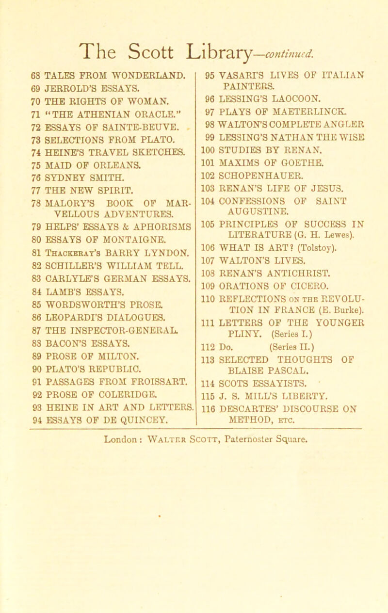 The Scott Library —continucd. 68 TALES FROM WONDERLAND. 69 JERROLD’S ESSAYS. 70 THE RIGHTS OF WOMAN. 71 “THE ATHENIAN ORACLE.” 72 ESSAYS OF SAINTE-BEUVE. 73 SELECTIONS FROM PLATO. 74 HEINE’S TRAVEL SKETCHES. 75 MAID OF ORLEANS. 76 SYDNEY SMITH. 77 THE NEW SPIRIT. 78 MALORY’S BOOK OF MAR- VELLOUS ADVENTURES. 79 HELPS’ ESSAYS & APHORISMS 80 ESSAYS OF MONTAIGNE. 81 Thackeray’s BARRY LYNDON. 82 SCHILLER’S WILLIAM TELL. 83 CARLYLE’S GERMAN ESSAYS. 84 LAMB’S ESSAYS. 85 WORDSWORTH'S PROSE. 86 LEOPARDI’S DIALOGUES. 87 THE INSPECTOR-GENERAL. 83 BACON’S ESSAYS. 89 PROSE OF MILTON. 90 PLATO’S REPUBLIC. 91 PASSAGES FROM FROISSART. 92 PROSE OF COLERIDGE. 93 HEINE IN ART AND LEITERS. 94 ESSAYS OF DE QUINCEY. 95 VASARI'S LIVES OF ITALIAN PAINTERS. 96 LESSING’S LAOCOON. 97 PLAYS OF MAETERLINCK 98 WALTONB COMPLETE ANGLER 99 LESSING’S NATHAN THE WISE 100 STUDIES BY RENAN. 101 MAXIMS OF GOETHE. 102 SCHOPENHAUER. 103 RENAN’S LIFE OF JESUS. 104 CONFESSIONS OF SAINT AUGUSTINE. 105 PRINCIPLE3 OF SUCCESS IN LITERATURE (G. H. Lewes). 106 WHAT IS ART? (Tolstoy). 107 WALTON’S LIVES. 108 RENAN’S ANTICHRIST. 109 ORATIONS OF CICERO. 110 REFLECTIONS on the REVOLU- TION IN FRANCE (E. Burke). 111 LETTERS OF THE YOUNGER PLINY. (Seriesl.) 112 Do. (SeriesII.) 113 SELECTED THOUGHTS OF BLAISE PASCAL. 114 SCOTS ESSAYIST3. 115 J. S. MILL’S LIBERTY. 116 DESCARTES’ DISCOURSE ON METHOD, etc.