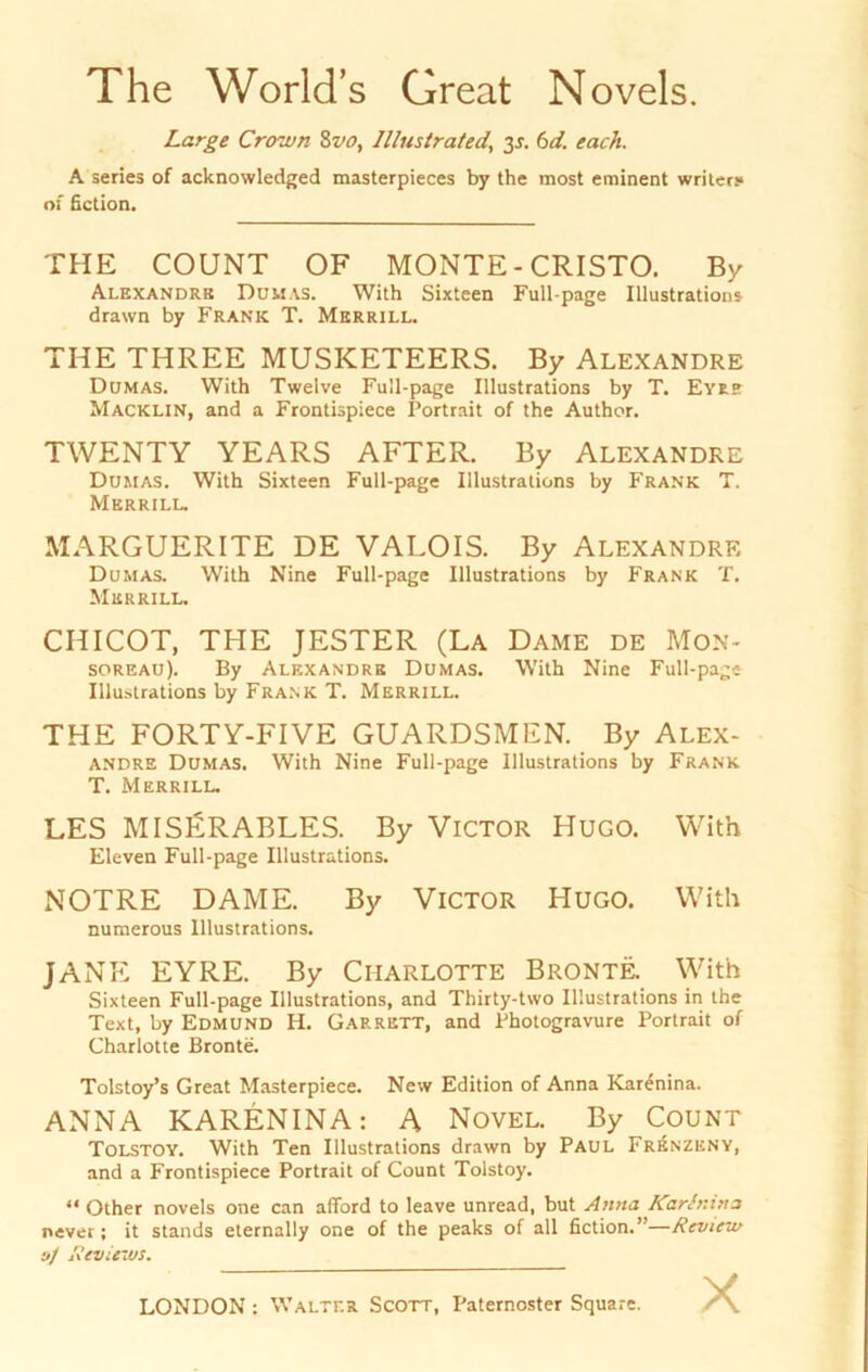 The World’s Great Novels. A series of acknowledged masterpieces by the most eminent writery of fiction. THE COUNT OF MONTE - CRISTO. By Alexandre Dumas. With Sixteen Full-page Illustrations drawn by Frank T. Merrill. THE THREE MUSICETEERS. By Alexandre Dumas. With Twelve Full-page Illustrations by T. Eyre Macklin, and a Frontispiece Portrait of the Author. TWENTY YEARS AFTER. By Alexandre Dumas. With Sixteen Full-page Illustrations by Frank T. Merrill. MARGUERITE DE VALOIS. By Alexandre Dumas. With Nine Full-page Illustrations by Frank T. Merrill. CHICOT, THE JESTER (La Dame de Mon- soreau). By Alexandre Dumas. With Nine Full-page Illustrations by Frank T. Merrill. THE FORTY-FIVE GUARDSMEN. By Alex- andre Dumas. With Nine Full-page Illustrations by Frank T. Merrill. LES MISERABLES. By Victor Hugo. With Eleven Full-page Illustrations. NOTRE DAME. By Victor Hugo. With numerous lllustrations. JANE EYRE. By Charlotte Bronte. With Sixteen Full-page lllustrations, and Thirty-two lllustrations in the Text, by Edmund H. Garrett, and Photogravure Portrait of Charlotte Bronte. Tolstoy’s Great Masterpiece. New Edition of Anna Karenina. ANNA KARENINA: A Novel. By Count Tolstoy. With Ten lllustrations drawn by Paul Frenzeny, and a Frontispiece Portrait of Count Tolstoy. “ Other novels one can afford to leave unread, but Anna Karinin a never; it Stands eternally one of the peaks of all fiction.”—Review oj Reviews. Large Crown 8vo, Illustrated, 3J. 6d. euch.