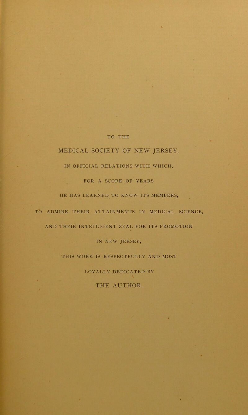 TO THE MEDICAL SOCIETY OF NEW JERSEY, IN OFFICIAL RELATIONS WITH WHICH, FOR A SCORE OF YEARS HE HAS LEARNED TO KNOW ITS MEMBERS, TO ADMIRE THEIR ATTAINMENTS IN MEDICAL SCIENCE, AND THEIR INTELLIGENT ZEAL FOR ITS PROMOTION IN NEW JERSEY, THIS WORK IS RESPECTFULLY AND MOST LOYALLY DEDICATED BY THE AUTHOR.