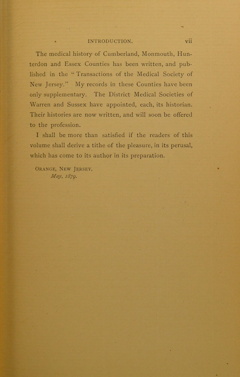 The medical history of Cumberland, Monmouth, Hun- terdon and Essex Counties has been written, and pub- lished in the “ Transactions of the Medical Society of New Jersey.” My records in these Counties have been only supplementary. The District Medical Societies of Warren and Sussex have appointed, each, its historian. Their histories are now written, and will soon be offered to the profession. I shall be more than satisfied if the readers of this volume shall derive a tithe of the pleasure, in its perusal, which has come to its authpr in its preparation. Orange, New Jersey, May, i8yg.