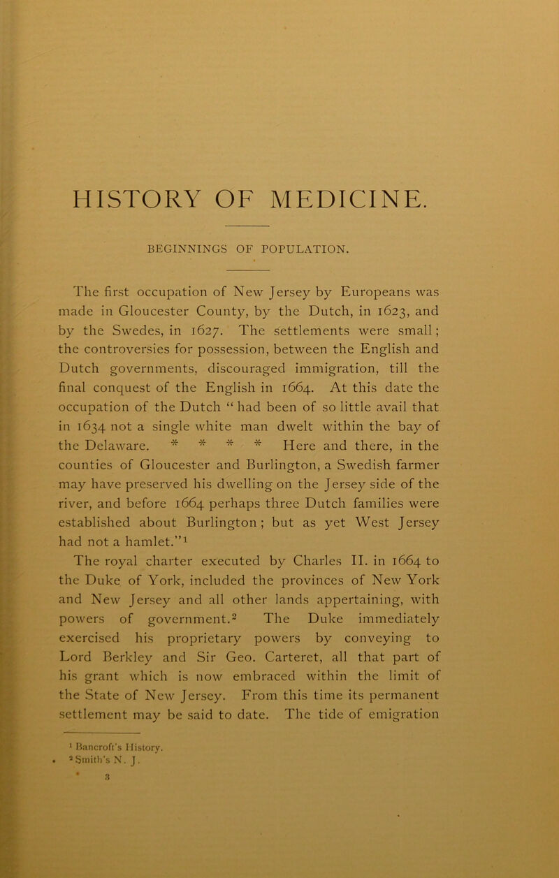 BEGINNINGS OF POPULATION. The first occupation of New Jersey by Europeans was made in Gloucester County, by the Dutch, in 1623, and by the Swedes, in 1627. The settlements were small; the controversies for possession, between the English and Dutch governments, discouraged immigration, till the final conquest of the English in 1664. At this date the occuoation of the Dutch “ had been of so little avail that in 1634 not a single white man dwelt within the bay of the Delaware. * * * * * Here and there, in the counties of Gloucester and Burlington, a Swedish farmer may have preserved his dwelling on the Jersey side of the river, and before 1664 perhaps three Dutch families were established about Burlington; but as yet West Jersey had not a hamlet. The royal charter executed by Charles II. in 1664 to the Duke of York, included the provinces of New York and New Jersey and all other lands appertaining, with powers of government.^ The Duke immediately exercised his proprietary powers by conveying to Lord Berkley and Sir Geo. Carteret, all that part of his grant which is now embraced within the limit of the State of New Jersey. From this time its permanent settlement may be said to date. The tide of emigration ’ Bancroft's History. • * ijinitii’s N. J.